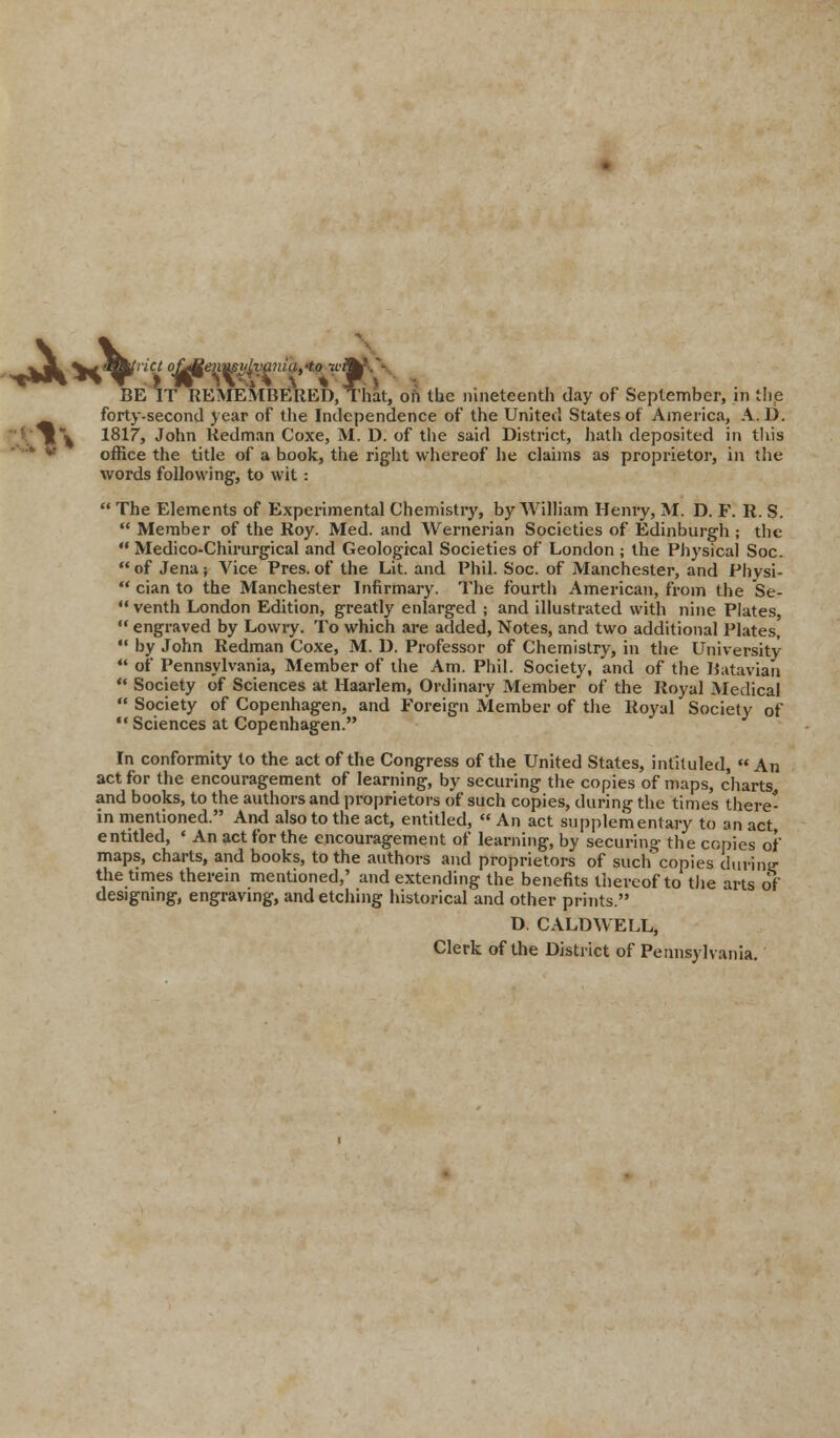 ^3L v^^»n'« ofaMenu$y£i!aniatto jiAV- BE IT REMEMBERED, That, oft the nineteenth day of September, in the forty-second year of the Independence of the United States of America, A. D. ' »\ 1817, John Redman Coxe, M. D. of the said District, hath deposited in this office the title of a book, the right whereof he claims as proprietor, in the words following, to wit :  The Elements of Experimental Chemistry, by William Henry, M. D. F. R. S.  Member of the Roy. Med. and Wernerian Societies of Edinburgh ; the  Medico-Chirurgical and Geological Societies of London ; the Physical Soc.  of Jena; Vice Pres. of the Lit. and Phil. Soc. of Manchester, and Physi-  cian to the Manchester Infirmary. The fourth American, from the Se-  venth London Edition, greatly enlarged ; and illustrated with nine Plates,  engraved by Lowry. To which are added, Notes, and two additional Plates,  by John Redman Coxe, M. D. Professor of Chemistry, in the University  of Pennsylvania, Member of the Am. Phil. Society, and of the Batavian  Society of Sciences at Haarlem, Ordinary Member of the Royal Medical  Society of Copenhagen, and Foreign Member of the Royal Society of  Sciences at Copenhagen. In conformity to the act of the Congress of the United States, intituled, « An act for the encouragement of learning, by securing the copies of maps, charts and books, to the authors and proprietors of such copies, during the times there- in mentioned. And also to the act, entitled,  An act supplem entary to an act entitled, ' An act for the encouragement of learning, by securing the copies of maps, charts, and books, to the authors and proprietors of such copies during the times therein mentioned,' and extending the benefits thereof to the arts of designing, engraving, and etching historical and other prints. D. CALDWELL, Clerk of the District of Pennsylvania.