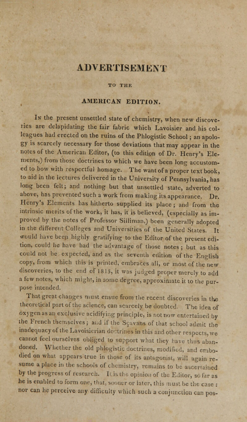 TO THE AMERICAN EDITION. In the present unsettled state of chemistry, when new discove- ries are dclapidating the fair fabric which Lavoisier and his col- leagues had erected on the ruins of the Phlogistic School; an apolo- gy is scarcely necessary for those deviations that may appear in the notes of the American Editor, (to this edition of Dr. Henry's Ele- ments,) from those doctrines to which we have been long accustom- ed to bow with respectful homage. The want of a proper text book, to aid In the lectures delivered in the University of Pennsylvania, has long been felt; and nothing but that unsettled state, adverted to above, has prevented such a work from making its appearance. Dr. Henry's Elements has hitherto supplied its place ; and from the intrinsic merits of the work, it has, it is believed, (especially as im- proved by the notes of Professor Silliman,) been generally adopted in the different Colleges and Universities of the United States. It would have been highly gratifying to the Editor of the present edi- tion, could he have had the advantage of those notes ; but as this could not be expected, and as the seventh edition of the English copy, from which this is printed, embraces all, or most of the new discoveries, to the end of 1815, it was judged proper merely to add a few notes, which might, in some degree, approximate it to the pur- pose intended. That great changes must ensue from the recent discoveries in the theoretical part of the science, can scarcely be doubted. The idea of oxygen as an exclusive acidifying principle, is not now entertained by the French themselves; and if the Syuvans of that school admit the inadequacy of the Lavoisierian doctrines in this and other respects, we cannot feel ourselves obliged to support what they have thus aban- doned. Whether the old phlogistic doctrines, modified, and embo- died on what appears true in those of its antagonist, will again re- sume a place in the schools of chemistry, remains to be ascertained by the progress of research. Il is the opinion of the Editor, so far as he is enabled to form one, that, sooner or later, this must be the case : nor can he perceive any difficulty which such a conjunction can pos-