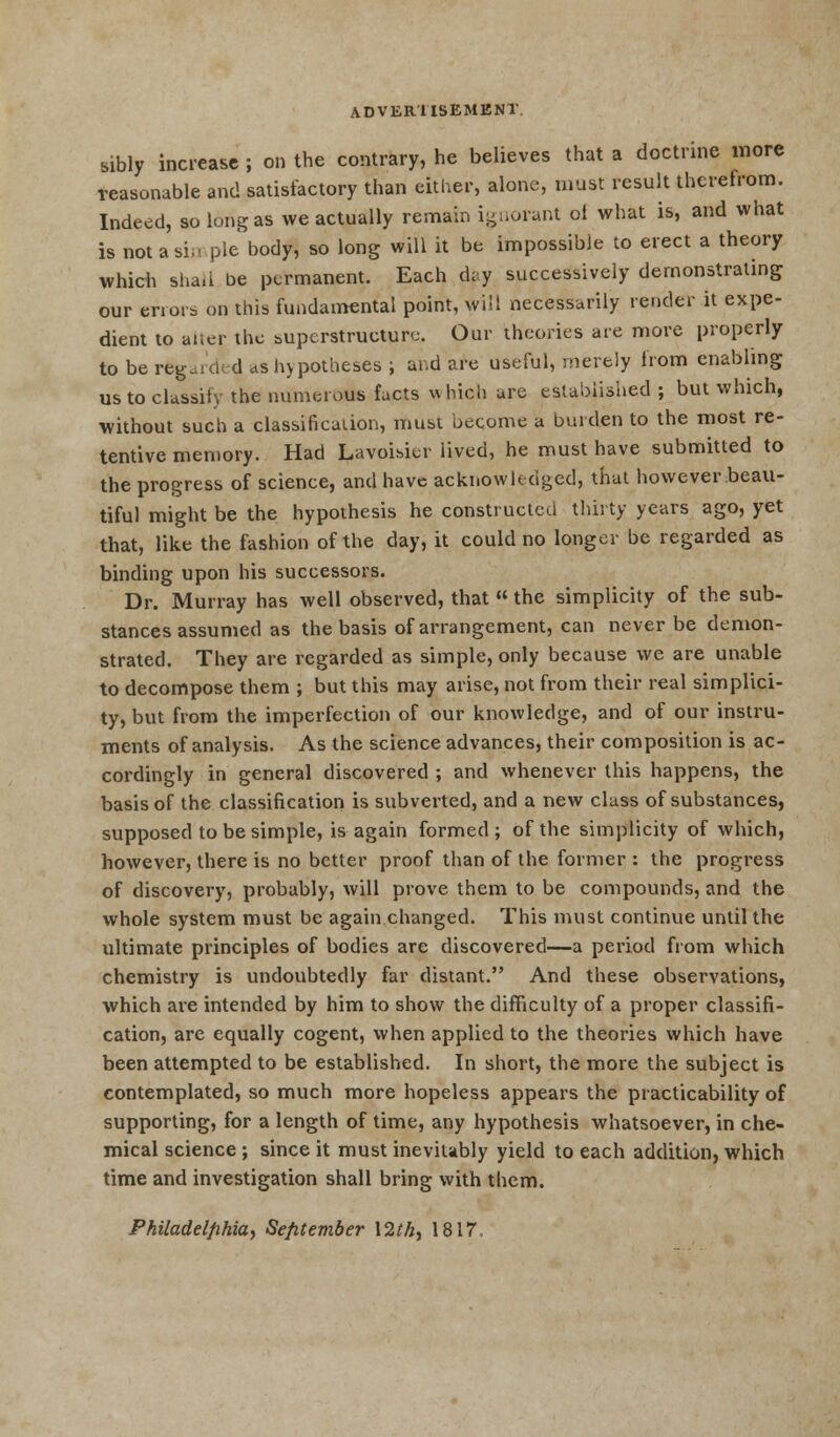sibly increase ; on the contrary, he believes that a doctrine more reasonable and satisfactory than either, alone, must result therefrom. Indeed, so long as we actually remain ignorant oi what is, and what is not a si., pie body, so long will it be impossible to erect a theory which shall be permanent. Each day successively demonstrating our errors on this fundamental point, will necessarily render it expe- dient to alter the superstructure. Our theories are more properly to be regarded as hypotheses ; and are useful, merely from enabling ustoclassitv the numerous facts which are established ; but which, without such a classification, must become a burden to the most re- tentive memory. Had Lavoisier lived, he must have submitted to the progress of science, and have acknowledged, that however beau- tiful might be the hypothesis he constructed thirty years ago, yet that, like the fashion of the day, it could no longer be regarded as binding upon his successors. Dr. Murray has well observed, that  the simplicity of the sub- stances assumed as the basis of arrangement, can never be demon- strated. They are regarded as simple, only because we are unable to decompose them ; but this may arise, not from their real simplici- ty, but from the imperfection of our knowledge, and of our instru- ments of analysis. As the science advances, their composition is ac- cordingly in general discovered ; and whenever this happens, the basis of the classification is subverted, and a new class of substances, supposed to be simple, is again formed ; of the simplicity of which, however, there is no better proof than of the former : the progress of discovery, probably, will prove them to be compounds, and the whole system must be again changed. This must continue until the ultimate principles of bodies are discovered—a period from which chemistry is undoubtedly far distant. And these observations, which are intended by him to show the difficulty of a proper classifi- cation, are equally cogent, when applied to the theories which have been attempted to be established. In short, the more the subject is contemplated, so much more hopeless appears the practicability of supporting, for a length of time, any hypothesis whatsoever, in che- mical science ; since it must inevitably yield to each addition, which time and investigation shall bring with them. Philadelphia, September \2th, 1817,