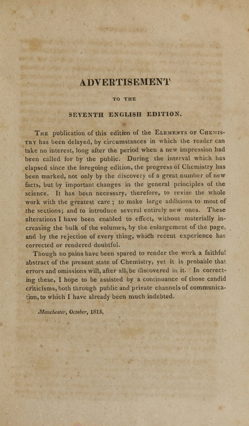 TO THE SEVENTH ENGLISH EDITION. The publication of this edition of the Elements of Chemis- try has been delayed, by circumstances in which the reader can take no interest, long after the period when a new impression had been called for by the public. During the interval which has elapsed since the foregoing edition, the progress of Chemistry has been marked, not only by the discovery of a great number of new facts, but by important changes in the general principles of the science. It has been necessary, therefore, to revise the whole work with the greatest care ; to make large additions to most of the sections; and to introduce several entirely new ones. These alterations I have been enabled to effect, without materially in- creasing the bulk of the volumes, by the enlargement of the page, and by the rejection of every thing, which recent experience has corrected or rendered doubtful. Though no pains have been spared to render the work a faithful abstract of the present state of Chemistry, yet it is probable that errors and omissions will, after all, be discovered in it. In correct- ing these, I hope to be assisted by a continuance of those candid criticisms, both through public and private channels of communica- tion, to which I have already been much indebted. Manchester, October, 1815.