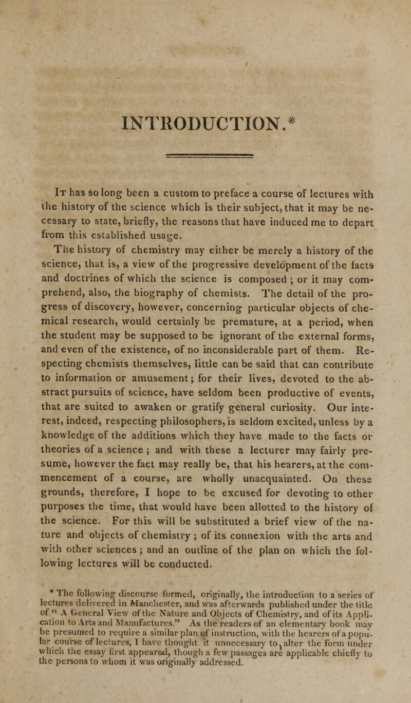 INTRODUCTION/ It has so long been a custom to preface a course of lectures with the history of the science which is their subject, that it may be ne- cessary to state, briefly, the reasons that have induced me to depart from this established usage. The history of chemistry may either be merely a history of the science, that is, a view of the progressive development of the facts and doctrines of which the science is composed ; or it may com- prehend, also, the biography of chemists. The detail of the pro- gress of discovery, however, concerning particular objects of che- mical research, would certainly be premature, at a period, when the student may be supposed to be ignorant of the external forms, and even of the existence, of no inconsiderable part of them. Re- specting chemists themselves, little can be said that can contribute to information or amusement; for their lives, devoted to the ab- stract pursuits of science, have seldom been productive of events, that are suited to awaken or gratify general curiosity. Our inte- rest, indeed, respecting philosophers, is seldom excited, unless by a knowledge of the additions which they have made to the facts or theories of a science ; and with these a lecturer may fairly pre- sume, however the fact may really be, that his hearers, at the com- mencement of a course, are wholly unacquainted. On these grounds, therefore, I hope to be excused for devoting to other purposes the time, that would have been allotted to the history of the science. For this will be substituted a brief view of the na- ture and objects of chemistry ; of its connexion with the arts and with other sciences ; and an outline of the plan on which the fol- lowing lectures will be conducted. * The following' discourse formed, originally, the introduction to a series of lectures delivered in Manchester, and was afterwards published under the title of A General View of the Nature and Objects of Chemistry, and of its Appli- cation to Arts and Manufactures. As the readers of an elementary book 7nay be presumed to require a similar plan of instruction, with the hearers of a popu- lar course of lectures, I have thought it unnecessary to. alter the form under which the essay first appeared, though a few passages are applicable chiefly to the persons to whom it was originally addressed.