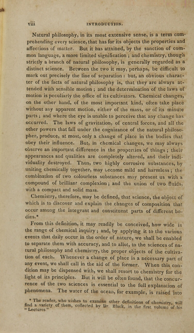 Vlll INTRODUCTION. Natural philosophy, in its most extensive sense, is a term com- prehending every science, that has for its objects the properties and affections of matter. But it has attained, by the sanction of com- mon language, a more limited signification ; and chemistry, though strictly a branch of natural philosophy, is generally regarded as a distinct science. Between the two it may, perhaps, be difficult to mark out precisely the line of separation : but, an obvious charac- ter of the facts of natural philosophy is, that they are always at- tended with sensible motion ; and the determination of the laws of motion is peculiarly the oifice of its cultivators. Chemical changes, on the other hand, of the most important kind, often take place without any apparent motion, either of the mass, or of its minute parts ; and where the eye is unable to perceive that any change has occurred. The laws of gravitation, of central forces, and all the other powers that fall under the cognizance of the natural philoso- pher, produce, at most, only a change of place in the bodies that obey their influence. But, in chemical changes, we may always observe an important difference in the properties of things ; their appearances and qualities are completely altered, and their indi- viduality destroyed. Thus, two highly corrosive substances, by uniting chemically together, may become mild and harmless; the combination of two colourless substances may present us with a compound of brilliant complexion; and the union of two fluids. with a compact and solid mass. Chemistry, therefore, may be defined, that science, the object of which is to discover and explain the changes of composition that occur among the integrant and constituent parts of different bo- dies.* From this definition, it may readily be conceived, how wide is the range of chemical inquiry; and, by applying it to the various events that daily occur in the order of nature, we shall be enabled to separate them with accuracy, and to allot, to the sciences of na- tural philosophy and chemistry, the proper objects of the cultiva- tion of each. Whenever a change of place is a necessary part of any event, we shall call in the aid of the former. When this con- dition may be dispensed with, we shall resort to chemistry for the light of its principles. But it will be often found, that the concur- rence of the two sciences is essential to the full explanation of phenomena. The water of the ocean, for example, is raised into * The reader, who wishes to examine other definitions of chemistry, will find a variety of them, collected by Dr. Black, in the first volume of his  Lectures.