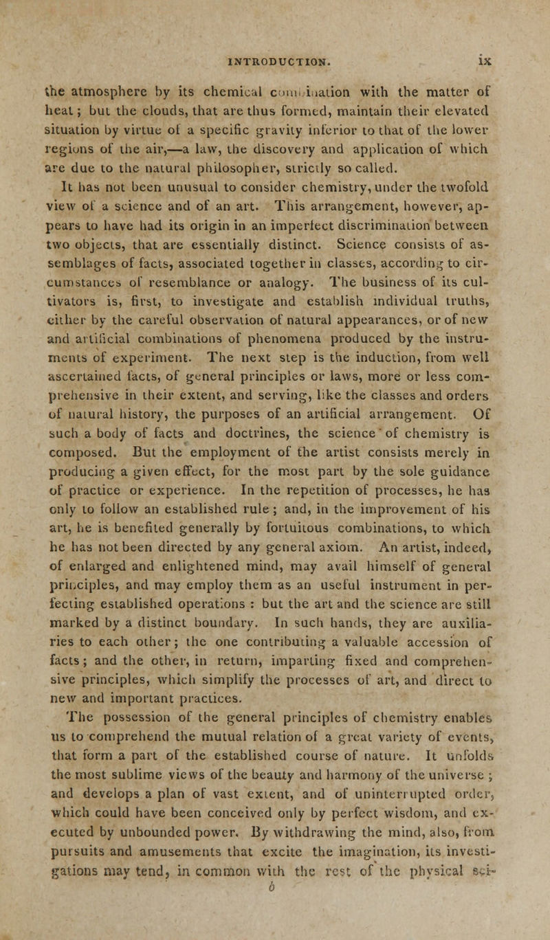 the atmosphere by its chemical comi iiation with the matter of heal; but the clouds, that are thus formed, maintain their elevated situation by virtue of a specific gravity inferior to that of the lower regions of the air,—a law, the discovery and application of which are due to the natural philosopher, siricily so called. It has not been unusual to consider chemistry, under the twofold view of a science and of an art. This arrangement, however, ap- pears to have had its origin in an imperlect discrimination between two objects, that are essentially distinct. Science consists of as- semblages of facts, associated together in classes, according to cir- cumstances of resemblance or analogy. The business of its cul- tivators is, first, to investigate and establish individual truths, cither by the careful observation of natural appearances, or of new and artificial combinations of phenomena produced by the instru- ments of experiment. The next step is the induction, from well ascertained tacts, of general principles or laws, more or less com- prehensive in their extent, and serving, like the classes and orders of natural history, the purposes of an artificial arrangement. Of such a body of facts and doctrines, the science of chemistry is composed. But the employment of the artist consists merely in producing a given effect, for the most part by the sole guidance of practice or experience. In the repetition of processes, he has only to follow an established rule; and, in the improvement of his art, he is benefited generally by fortuitous combinations, to which he has not been directed by any general axiom. An artist, indeed, of enlarged and enlightened mind, may avail himself of general principles, and may employ them as an useful instrument in per- fecting established operations : but the art and the science are still marked by a distinct boundary. In such hands, they are auxilia- ries to each other; the one contributing a valuable accession of facts; and the other, in return, imparting fixed and comprehen- sive principles, which simplify the processes of art, and direct to new and important practices. The possession of the general principles of chemistry enables us to comprehend the mutual relation of a great variety of events, that form a part of the established course of nature. It unfolds the most sublime views of the beauty and harmony of the universe ; and develops a plan of vast extent, and of uninterrupted order, which could have been conceived only by perfect wisdom, and ex- ecuted by unbounded power. By withdrawing the mind, also, from, pursuits and amusements that excite the imagination, its investi- gations may tend, in common with the rest of the physical Syi- 6