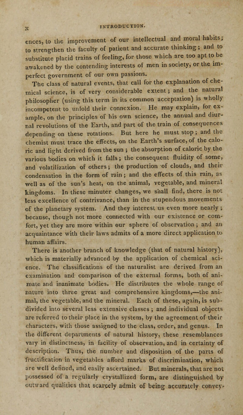 ences __, to the improvement of our intellectual and moral habits; to strengthen the faculty of patient and accurate thinking; and to substitute placid trains of feeling, for those which are too apt to be awakened by the contending interests of men in society, or the im- perfect government of our own passions. The class of natural events, that call for the explanation of che- mical science, is of very considerable extent; and the natural philosopher (using this term in its common acceptation) is wholly incompetent to unfold their connexion. He may explain, for ex- ample, on the principles of his own science, the annual and diur- nal revolutions of the Earth, and part of the train of consequences depending on these rotations. But here he must stop; and the chemist must trace the effects, on the Earth's surface, of the calo- ric and light derived from the sun ; the absorption of caloric by the various bodies on which it falls; the consequent fluidity of some, and volatilization of others; the production of clouds, and their condensation in the form of rain ; and the effects of this rain, as well as of the sun's heat, on the animal, vegetable, and mineral kingdoms. In these minuter changes, we shall find, there is not less excellence of contrivance, than in the stupendous movements of the planetary system. And they interest us even more nearly ; because, though not more connected with our existence or com- fort, yet they are more within our sphere of observation ; and an acquaintance with their laws admits of a more direct application to human affairs. There is another branch of knowledge (that of natural history), which is materially advanced by the application of chemical sci- ence. The classifications of the naturalist are derived from an examination and comparison of the external forms, both of ani- mate and inanimate bodies. He distributes the whole range oi nature into three great and comprehensive kingdoms,—the ani- mal, the vegetable, and the mineral. Each of these, again, is sub- divided into several less extensive classes ; and individual objects are referred to their place in the system, by the agreement of their characters, with those assigned to the class, order, and genus. In the different departments of natural history, these resemblances vary in distinctness, in facility of observation, and in certainty of description. Thus, the number and disposition of the parts of fructification in vegetables afford marks of discrimination, which are well defined, and easily ascertained. But minerals, that are not possessed of a regularly crystallized form, are distinguished by outward qualities that scarcely admit of being accurately convey*