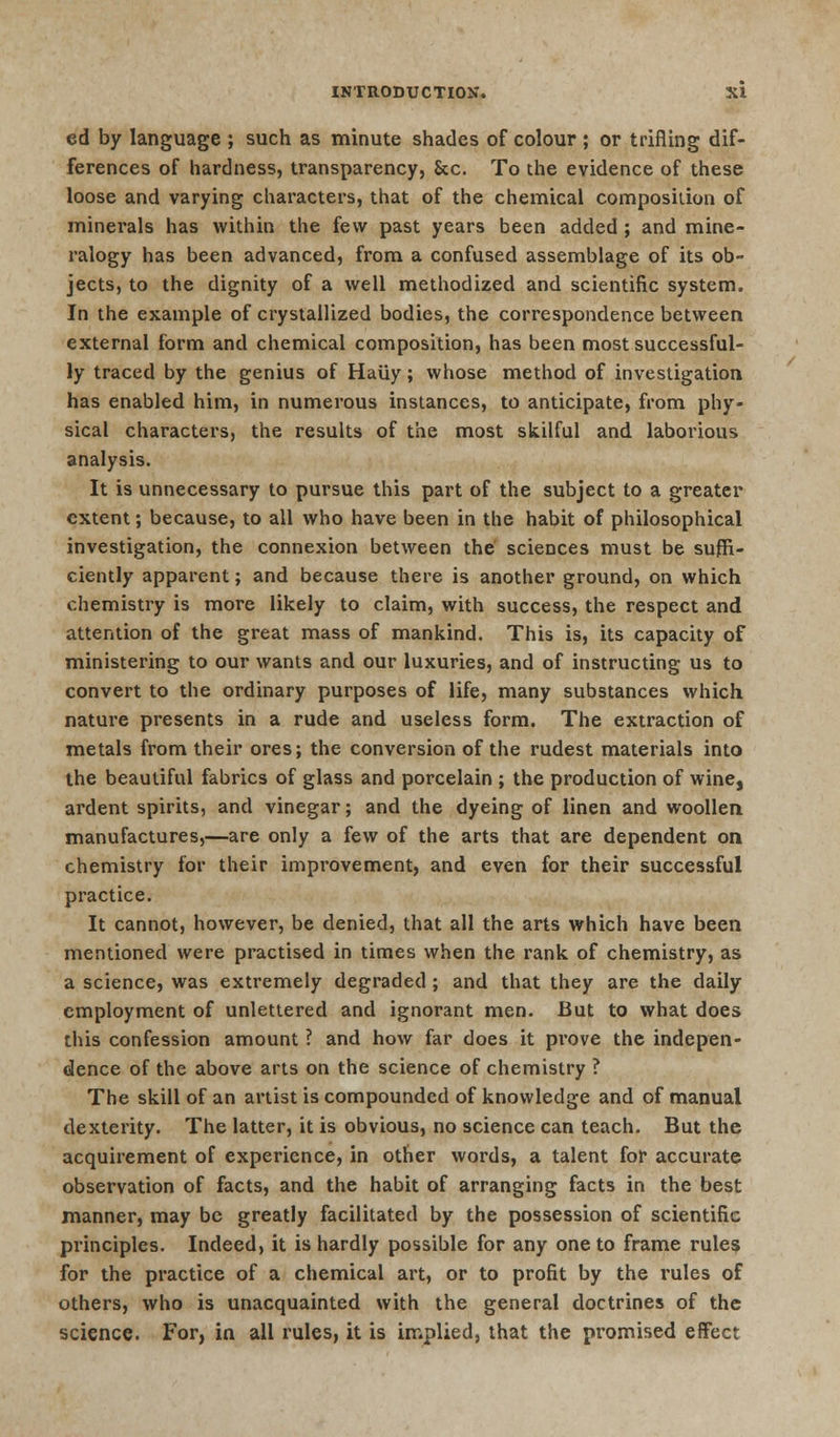 cd by language ; such as minute shades of colour ; or trifling dif- ferences of hardness, transparency, Sec. To the evidence of these loose and varying characters, that of the chemical composition of minerals has within the few past years been added ; and mine- ralogy has been advanced, from a confused assemblage of its ob- jects, to the dignity of a well methodized and scientific system. In the example of crystallized bodies, the correspondence between external form and chemical composition, has been most successful- ly traced by the genius of Haiiy; whose method of investigation has enabled him, in numerous instances, to anticipate, from phy- sical characters, the results of the most skilful and laborious analysis. It is unnecessary to pursue this part of the subject to a greater extent; because, to all who have been in the habit of philosophical investigation, the connexion between the' sciences must be suffi- ciently apparent; and because there is another ground, on which chemistry is more likely to claim, with success, the respect and attention of the great mass of mankind. This is, its capacity of ministering to our wants and our luxuries, and of instructing us to convert to the ordinary purposes of life, many substances which nature presents in a rude and useless form. The extraction of metals from their ores; the conversion of the rudest materials into the beautiful fabrics of glass and porcelain ; the production of wine, ardent spirits, and vinegar; and the dyeing of linen and woollen manufactures,—are only a few of the arts that are dependent on chemistry for their improvement, and even for their successful practice. It cannot, however, be denied, that all the arts which have been mentioned were practised in times when the rank of chemistry, as a science, was extremely degraded ; and that they are the daily employment of unlettered and ignorant men. But to what does this confession amount ? and how far does it prove the indepen- dence of the above arts on the science of chemistry ? The skill of an artist is compounded of knowledge and of manual dexterity. The latter, it is obvious, no science can teach. But the acquirement of experience, in other words, a talent for accurate observation of facts, and the habit of arranging facts in the best manner, may be greatly facilitated by the possession of scientific principles. Indeed, it is hardly possible for any one to frame rules for the practice of a chemical art, or to profit by the rules of others, who is unacquainted with the general doctrines of the science. For, in all rules, it is implied, that the promised effect