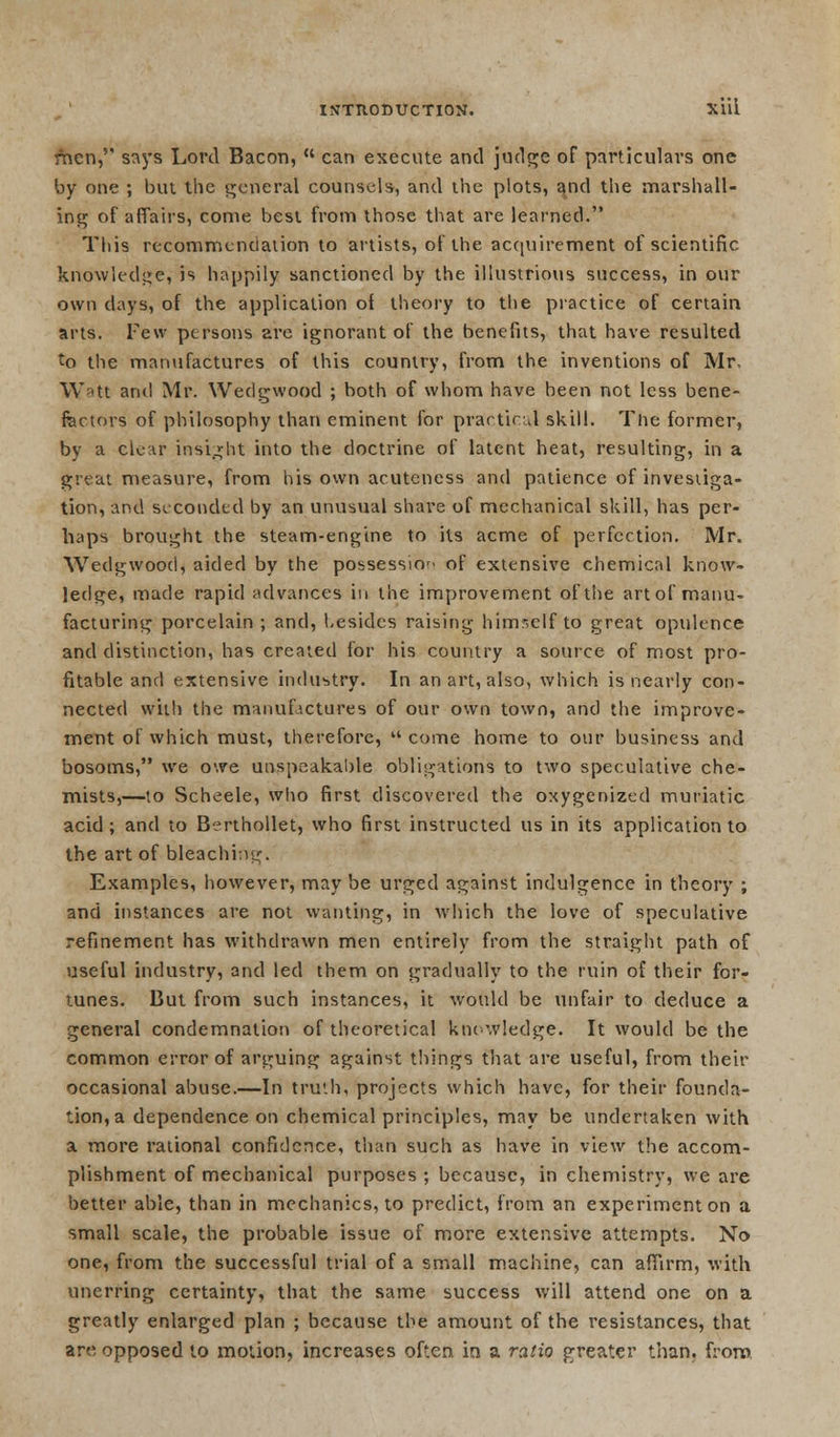 men, says Lord Bacon,  can execute and judge of particulars one by one ; but the general counsels, and the plots, and the marshall- ing of affairs, come best from those that are learned. This recommendation to artists, of the acquirement of scientific knowledge, is happily sanctioned by the illustrious success, in our own days, of the application of theory to the practice of certain arts. Few persons arc ignorant of the benefits, that have resulted to the manufactures of this country, from the inventions of Mr, Watt and Mr. Wedgwood ; both of whom have been not less bene- factors of philosophy than eminent for practical skill. The former, by a clear insight into the doctrine of latent heat, resulting, in a great measure, from his own acuteness and patience of investiga- tion, and seconded by an unusual share of mechanical skill, has per- haps brought the steam-engine to its acme of perfection. Mr. Wedgwood, aided by the possession of extensive chemical know- ledge, made rapid advances in the improvement of the art of manu- facturing porcelain ; and, besides raising himr,elf to great opulence and distinction, has created for his country a source of most pro- fitable and extensive industry. In an art, also, which is nearly con- nected with the manufactures of our own town, and the improve- ment of which must, therefore,  come home to our business and bosoms, we owe unspeakable obligations to two speculative che- mists,—to Scheele, who first discovered the oxygenized muriatic acid; and to Berthollet, who first instructed us in its application to the art of bleaching. Examples, however, may be urged against indulgence in theory ; and instances are not wanting, in which the love of speculative refinement has withdrawn men entirely from the straight path of useful industry, and led them on gradually to the ruin of their for- tunes. But from such instances, it would be unfair to deduce a general condemnation of theoretical knowledge. It would be the common error of arguing against things that are useful, from their occasional abuse.—In truth, projects which have, for their founda- tion, a dependence on chemical principles, may be undertaken with a more rational confidence, than such as have in view the accom- plishment of mechanical purposes ; because, in chemistry, we are better able, than in mechanics, to predict, from an experiment on a small scale, the probable issue of more extensive attempts. No one, from the successful trial of a small machine, can affirm, with unerring certainty, that the same success will attend one on a greatly enlarged plan ; because the amount of the resistances, that are opposed to motion, increases often in a ratio greater than, from