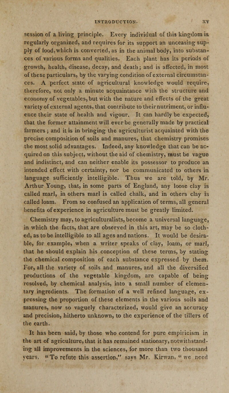 session of a living principle. Every individual of this kingdom is. regularly organized, and requires for its support an unceasing sup- ply of food,which is converted, as in the animal body, into substan- ces of various forms and qualities. Each plant has its periods of growth, health, disease, decay, and death; and is affected, in most of these particulars, by the varying condition of external circumstan- ces. A perfect state of agricultural knowledge would require, therefore, not only a minute acquaintance with the structure and economy of vegetables, but with the nature and effects of the great variety of external agents, that contribute to their nutriment, or influ- ence their state of health and vigour. It can hardly be expected, that the former attainment will ever be generally made by practical farmers ; and it is in bringing the agriculturist acquainted with the precise composition of soils and manures, that chemistry promises the most solid advantages. Indeed, any knowledge that can be ac- quired on this subject, without the aid of chemistry, must be vague and indistinct, and can neither enable its possessor to produce an intended effect with certainty, nor be communicated to others in language sufficiently intelligible. Thus we are told, by Mr. Arthur Young, that, in some parts of England, any loose clay is called marl, in others marl is called chalk, and in others clay is called loam. From so confused an application of terms, all general benefits of experience in agriculture must be greatly limited. Chemistry may, to agriculturalists, become a universal language, in which the facts, that are observed in this art, may be so cloth- ed, as to be intelligible to all ages and nations. It would be desira- ble, for example, when a writer speaks of clay, loam, or marl, that he should explain his conception of these terms, by stating the chemical composition of each substance expressed by them. For, all the variety of soils and manures, and all the diversified productions of the vegetable kingdom, are capable of being resolved, by chemical analysis, into a small number of elemen- tary ingredients. The formation of a well refined language, ex- pressing the proportion of these elements in the various soils and manures, now so vaguely characterized, would give an accuracy and precision, hitherto unknown, to the experience of the tillers of the earth. It has been said, by those who contend for pure empiricism in the art of agriculture, that it has remained stationary, notwithstand- ing all improvements in the sciences, for more than two thousand years, To refute this assertion, savs Mr, Kirwan,  we need