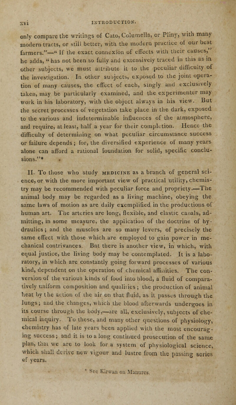 only compare the writings of Cato, Columella, or Pliny, with many modern tracts, or still better, with the modern practice ot our best farmers.— If the exact connexion of effects with their causes, he adds, has not been so fully and extensively traced in this as m other subjects, we must attribute it to the peculiar difficulty of the investigation. In other subjects, exposed to the joint opera- tion of many causes, the effect of each, singly and exclusively taken, may be particularly examined, and the experimenter may- work in his laboratory, with the object always in his view. But the secret processes of vegetation take place in the dark, exposed to the various and indeterminable influences of the atmosphere, and require, at least, half a year for their completion. Hence the difficulty of determining on what peculiar circumstance success or failure depends; for, the diversified expei'ience of many years alone can afford a rational foundation for solid, specific conclu- sions.* II. To those who study medicine as a branch of general sci- ence, or with the more important view of practical utility, chemis- try may be recommended with peculiar force and propriety.—The animal body may be regarded as a living machine, obeying the same laws of motion as are daily exemplified in the productions of human art. The arteries are long, flexible, and elastic canals, ad- mitting, in some measure, the application of the doctrine of hy- draulics ; and the muscles are so many levers, of precisely the same effect with those which are employed to gain power in me- chanical contrivances. Bnt there is another view, in which, with equal justice, the living body may be contemplated. It is a labo- ratory, in which are constantly going forward processes of various kind, dependent on the operation of chemical affinities. The con- version of the various kinds of food into blood, a fluid of compara- tively uniform composition and qualities; the production of animal heat by the action of the air on that fluid, as it passes through the lungs; and the changes, which the blood afterwards undergoes in its course through the body,—are all, exclusively, subjects of che- mical inquiry. To these, and many other questions of physiology, chemistry has of late years been applied with the most encourag- ing success; and it is to a long continued prosecution of the same plan, that we are to look for a system of physiological science, which shall derive new vigour and lustre from the passing series of years. * Sec Kirwan on Manures.