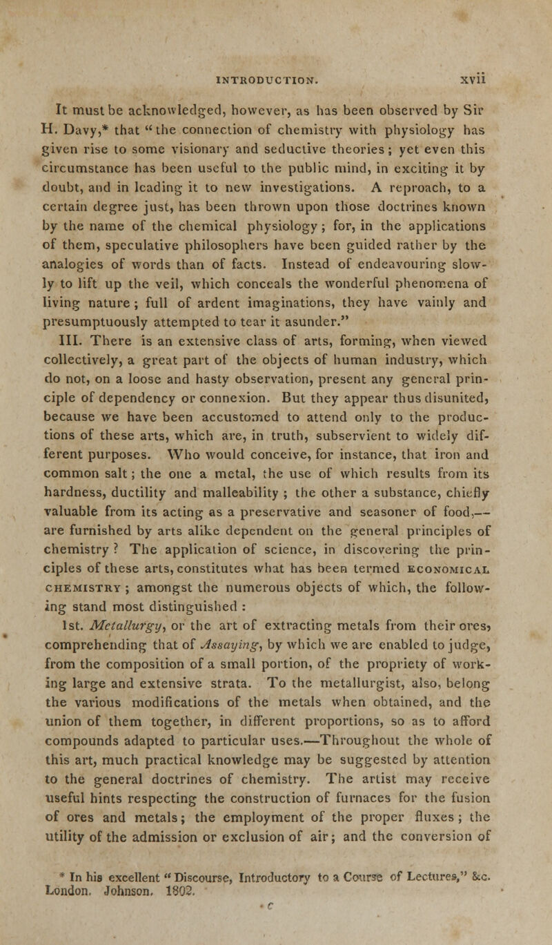 It must be acknowledged, however, as has been observed by Sir H. Davy,* that the connection of chemistry with physiology has given rise to some visionary and seductive theories; yet even this circumstance has been useful to the public mind, in exciting it by doubt, and in leading it to new investigations. A reproach, to a certain degree just, has been thrown upon those doctrines known by the name of the chemical physiology; for, in the applications of them, speculative philosophers have been guided rather by the analogies of words than of facts. Instead of endeavouring slow- ly to lift up the veil, which conceals the wronderful phenomena of living nature ; full of ardent imaginations, they have vainly and presumptuously attempted to tear it asunder. III. There is an extensive class of arts, forming, when viewed collectively, a great part of the objects of human industry, which do not, on a loose and hasty observation, present any general prin- ciple of dependency or connexion. But they appear thus disunited, because we have been accustomed to attend only to the produc- tions of these arts, which are, in truth, subservient to widely dif- ferent purposes. Who would conceive, for instance, that iron and common salt; the one a metal, the use of which results from its hardness, ductility and malleability ; the other a substance, chiefly valuable from its acting as a preservative and seasoner of food,— are furnished by arts alike dependent on the general principles of chemistry ? The application of science, in discovering the prin- ciples of these arts, constitutes what has been termed economical chemistry ; amongst the numerous objects of which, the follow- ing stand most distinguished : 1st. Metallurgy, or the art of extracting metals from their ores? comprehending that of Assaying, by which we are enabled to judge, from the composition of a small portion, of the propriety of work- ing large and extensive strata. To the metallurgist, also, belong the various modifications of the metals when obtained, and the union of them together, in different proportions, so as to afford compounds adapted to particular uses.—Throughout the whole of this art, much practical knowledge may be suggested by attention to the general doctrines of chemistry. The artist may receive useful hints respecting the construction of furnaces for the fusion of ores and metals; the employment of the proper fluxes ; the utility of the admission or exclusion of air; and the conversion of * In his excellent  Discourse, Introductory to a Course of Lectures, &c London. Johnson. 1802,