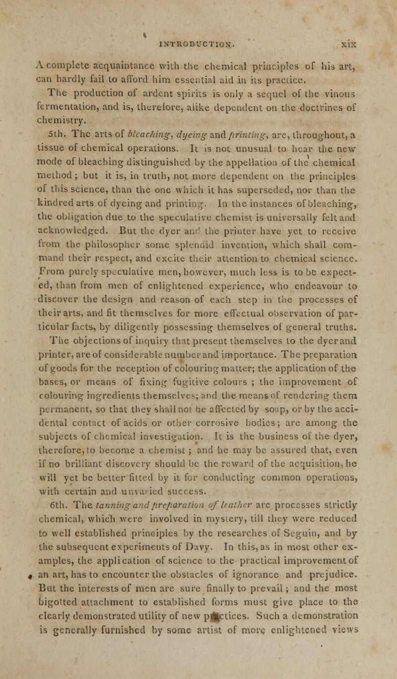 A complete acquaintance with the chemical principles of his art, can hardly fail to afford him essential aid in ils practice. The production of ardent spirits is only a sequel of the vinous fermentation, and is, therefore, alike dependent on the doctrines of chemistry. 5th. The arts of bleaching, dyeing and fifintingt are, throughout, a tissue of chemical operations. It is not unusual to hear the new mode of bleaching distinguished by the appellation of the chemical method; but it is, in truth, not more dependent on the principles of this science, than the one which it has superseded, nor than the kindred arts of dyeing and printing. In the instances of bleaching, the obligation due to the speculative chemist is universally felt and acknowledged. But the dyer an:1 the printer have yet to receive from the philosopher some splendid invention, which shall com- mand their respect, and excite their attention to chemical science. From purely speculative men, however, much less is to be expect- ed, than from men of enlightened experience, who endeavour to discover the design and reason of each step in the processes of their arts, and fit themselves for more effectual observation of par- ticular facts, by diligently possessing themselves of general truths. The objections of inquiry that present themselves to the dyer and printer, are of considerable number and importance. The preparation of goods for the reception of colouring matter; the application of the bases, or means of fixing fugitive colours ; the improvement of colouring ingredients themselves; and the means of rendering them permanent, so that they shall not be affected by soap, or by the acci- dental contact of acids or other corrosive bodies; are among the subjects of chemical investigation. It is the business of the dyer, therefore, to become a chemist ; and he may be assured that, even if no brilliant discovery should be the reward of the acquisition, he will yet be better fitted by it for conducting common operations, with certain and unvaried success. 6th. The tanning and preparation of leather are processes strictly chemical, which were involved in mystery, till they were reduced to well established principles by the researches of Seguin, and by the subsequent experiments of Davy. In this, as in most other ex- amples, the application of science to the practical improvement of an art, has to encounter the obstacles of ignorance and prejudice. But the interests of men are sure finally to prevail; and the most bigotted attachment to established forms must give place to the clearly demonstrated utility of new p|£tices. Such a demonstration is generally furnished by some artist of more enlightened views