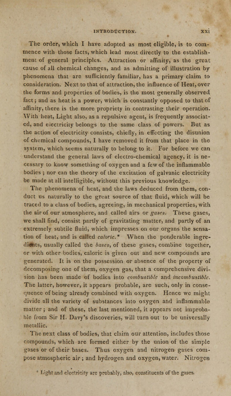 The order, which I have adopted as most eligible, is to com- mence with those facts, which lead most directly to the establish- ment of general principles. Attraction or affinity, as the great cause of all chemical changes, and as admitting of illustration by phenomena that are sufficiently familiar, has a primary claim to consideration. Next to that of attraction, the influence of Heat, over the forms and properties of bodies, is the most generally observed fact; and as heat is a power, which is constantly opposed to that of affinity, there is the more propriety in contrasting their operation. With heat, Light also, as a repulsive agent, is frequently associat- ed, and electricity belongs to the same class of powers. But as the action of electricity consists, chiefly, in effecting the disunion of chemical compounds, I have removed it from that place in the system, which seems naturally to belong to it. For before we can understand the general laws of electro-chemical agency, it is ne- cessary to know something of oxygen and a few of the inflammable bodies ; nor can the theory of the excitation of galvanic electricity be made at all intelligible, without this previous knowledge. The phenomena of heat, and the laws deduced from them, con- duct us naturally to the great source of that fluid, which will be traced to a class of bodies, agreeing, in mechanical properties, with the air of our atmosphere, and called airs or gases. These gases, we shall find, consist partly of gravitating matter, and partly of an extremely subtile fluid, which impresses on our organs the sensa- tion of heat, and is called caloric* When the ponderable ingre- dients, usually called the bases, of these gases, combine together, or with other bodies, caloric is given out and new compounds are generated. It is on the possession or absence of the property of decomposing one of them, oxygen gas, that a comprehensive divi- sion has been made of bodies into combustible and incombustible. The latter, however, it appears probable, are such, only in conse- quence of being already combined with oxygen. Hence we might divide all the variety of substances into oxygen and inflammable matter; and of these, the last mentioned, it appears not improba- ble from Sir H. Davy's discoveries, will turn out to be universally metallic. The next class of bodies, that claim our attention, includes those compounds, which are formed either by the union of the simple gases or of their bases. Thus oxygen and nitrogen gases com- pose atmospheric air ; and hydrogen and oxygen, water. Nitrogei) * L;ght and electridiy are probably, also, constituents of the gases.