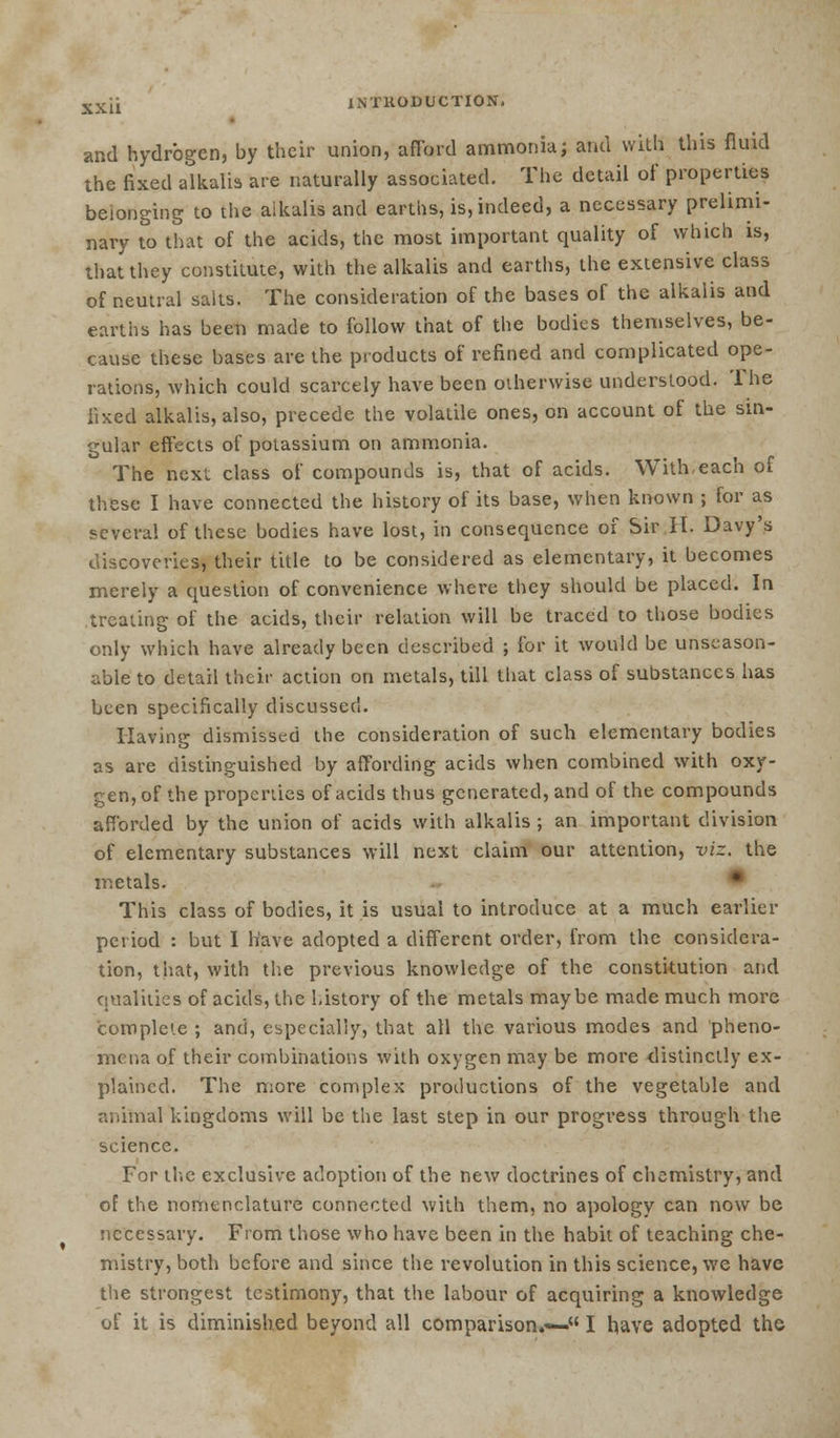 and hydrogen, by their union, afford ammonia; and with this fluid the fixed alkalis are naturally associated. The detail of properties belonging to the alkalis and earths, is, indeed, a necessary prelimi- nary to that of the acids, the most important quality of which is, that they constitute, with the alkalis and earths, the extensive class of neutral salts. The consideration of the bases of the alkalis and earths has been made to follow that of the bodies themselves, be- cause these bases are the products of refined and complicated ope- rations, which could scarcely have been otherwise understood. The fixed alkalis, also, precede the volatile ones, on account of the sin- gular effects of potassium on ammonia. The next class of compounds is, that of acids. With-each of these I have connected the history of its base, when known ; for as several of these bodies have lost, in consequence of Sir H. Davy's discoveries, their title to be considered as elementary, it becomes merely a question of convenience where they should be placed. In treating of the acids, their relation will be traced to those bodies only which have already been described ; for it would be unseason- able to detail their action on metals, till that class of substances has been specifically discussed. Having dismissed the consideration of such elementary bodies as are distinguished by affording acids when combined with oxy- gen, of the properties of acids thus generated, and of the compounds afforded by the union of acids with alkalis ; an important division of elementary substances will next claim our attention, viz. the metals. This class of bodies, it is usual to introduce at a much earlier period : but I have adopted a different order, from the considera- tion, that, with the previous knowledge of the constitution and qualities of acids, the history of the metals maybe made much more complete ; and, especially, that all the various modes and pheno- mena of their combinations with oxygen may be more distinctly ex- plained. The more complex productions of the vegetable and animal kingdoms will be the last step in our progress through the science. For the exclusive adoption of the new doctrines of chemistry, and of the nomenclature connected with them, no apology can now be necessary. From those who have been in the habit of teaching che- mistry, both before and since the revolution in this science, we have the strongest testimony, that the labour of acquiring a knowledge of it is diminished beyond all comparison.*- I have adopted the