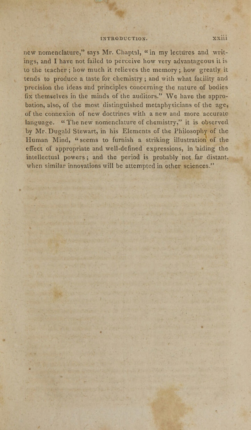 new nomenclature, says Mr. Chaptal,  in my lectures and writ- ings, and I have not failed to perceive how very advantageous it is to the teacher ; how much it relieves the memory; how greatly it tends to produce a taste for chemistry ; and with what facility and precision the ideas and principles concerning the nature of bodies fix themselves in the minds of the auditors. We have the appro- bation, also, of the most distinguished metaphysicians of the age, of the connexion of new doctrines with a new and more accurate language.  The new nomenclature of chemistry, it is observed by Mr. Dugald Stewart, in his Elements of the Philosophy of the Human Mind, seems to furnish a striking illustration of the effect of appropriate and well-defined expressions, in 'aiding the intellectual powers; and the period is probably not far distant, when similar innovations will be attempted in other sciences.