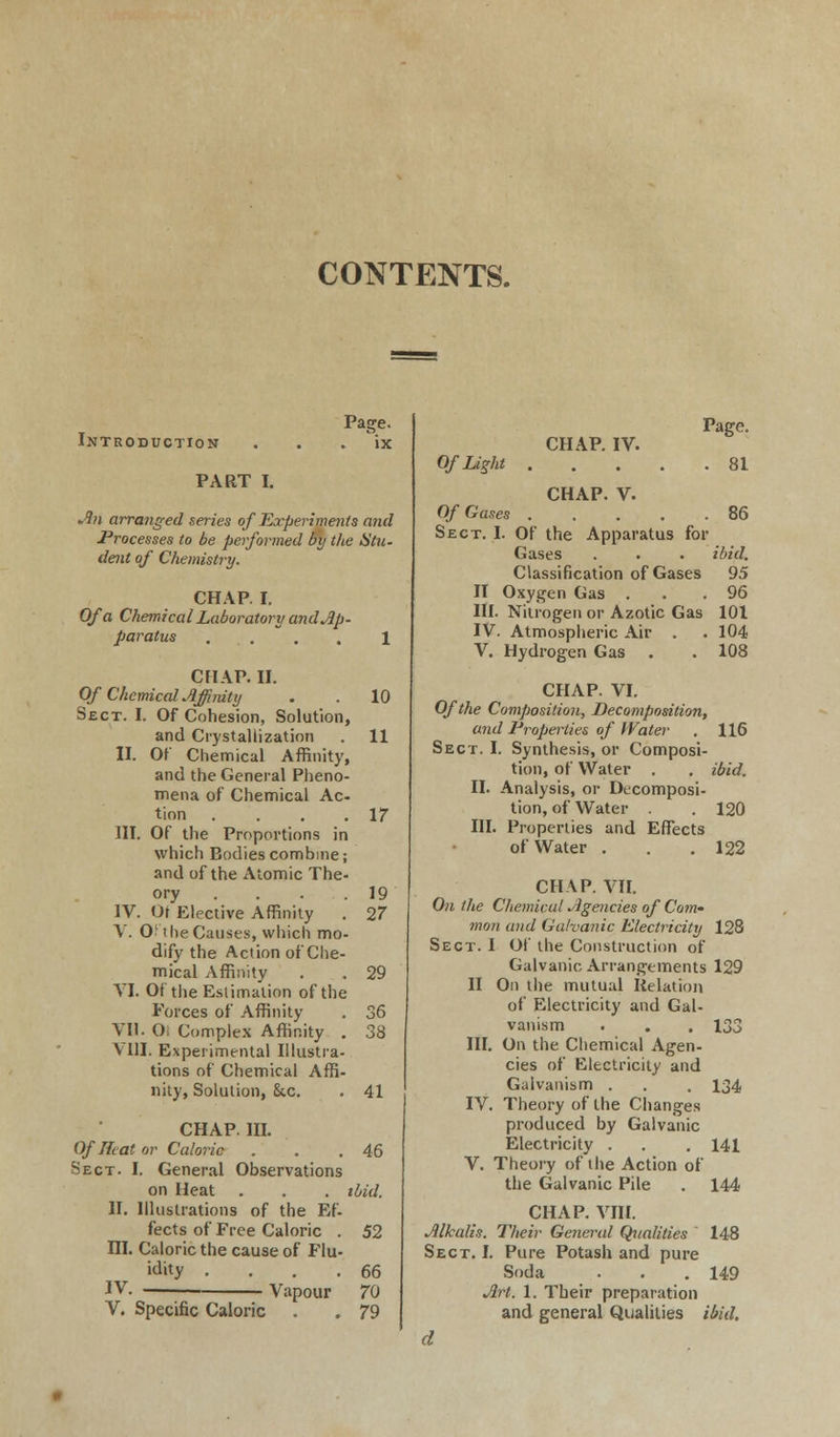 CONTENTS. Introduction Page. ix PART I. An arranged series of Experiments and Processes to be performed by the Stu- dent of Chemistry. CHAP. I. Of a Chemical Laboratory and Ap- paratus . . 1 CHAP. II. Of Chemical Affinity Sect. I. Of Cohesion, Solution, and Crystallization II. Of Chemical Affinity, and the General Pheno- mena of Chemical Ac- tion .... III. Of the Proportions in which Bodies combine; and of the Atomic The- ory .... IV. Ot Elective Affinity . V. O! the Causes, which mo- dify the Action of Che- mical Affinity VI. Of the Estimation of the Forces of Affinity VII. O. Complex Affinity . VIII. Experimental Illustra- tions of Chemical Affi- nity, Solution, &c. 10 11 17 19 27 29 41 CHAP. HI. Of Heat or Caloric . .46 Sect. I. General Observations on Heat . . . ibid. II. Illustrations of the Ef- fects of Free Caloric . 52 ni. Caloric the cause of Flu- idity .... 66 IV. Vapour 70 V. Specific Caloric Of Light CHAP. IV. Page. . 81 CHAP. V. Of Gases 86 Sect. I. Of the Apparatus for Gases . . . ibid. Classification of Gases 95 II Oxygen Gas . . .96 III. Nitrogen or Azotic Gas 101 IV. Atmospheric Air . . 104 V. Hydrogen Gas . . 108 CHAP. VI. Of the Composition, Decomposition, and Properties of Water . 116 Sect. I. Synthesis, or Composi- tion, of Water . . ibid. II. Analysis, or Decomposi- tion, of Water . . 120 III. Properties and Effects of Water . . .122 CHAP. VII. On the Chemical Agencies of Com' mon and Galvanic Electricity 128 Sect. I Of the Construction of Galvanic Arrangements 129 II On the mutual Relation of Electricity and Gal- vanism . . . 133 III. On the Chemical Agen- cies of Electricity and Galvanism . . . 134 IV. Theory of the Changes produced by Galvanic Electricity . . .141 V. Theory of the Action of the Galvanic Pile . 144 CHAP. VIII. Alkalis. Their General Qualities 148 Sect. I. Pure Potash and pure Soda . . .149 Art. 1. Their preparation and general Qualities ibid. d