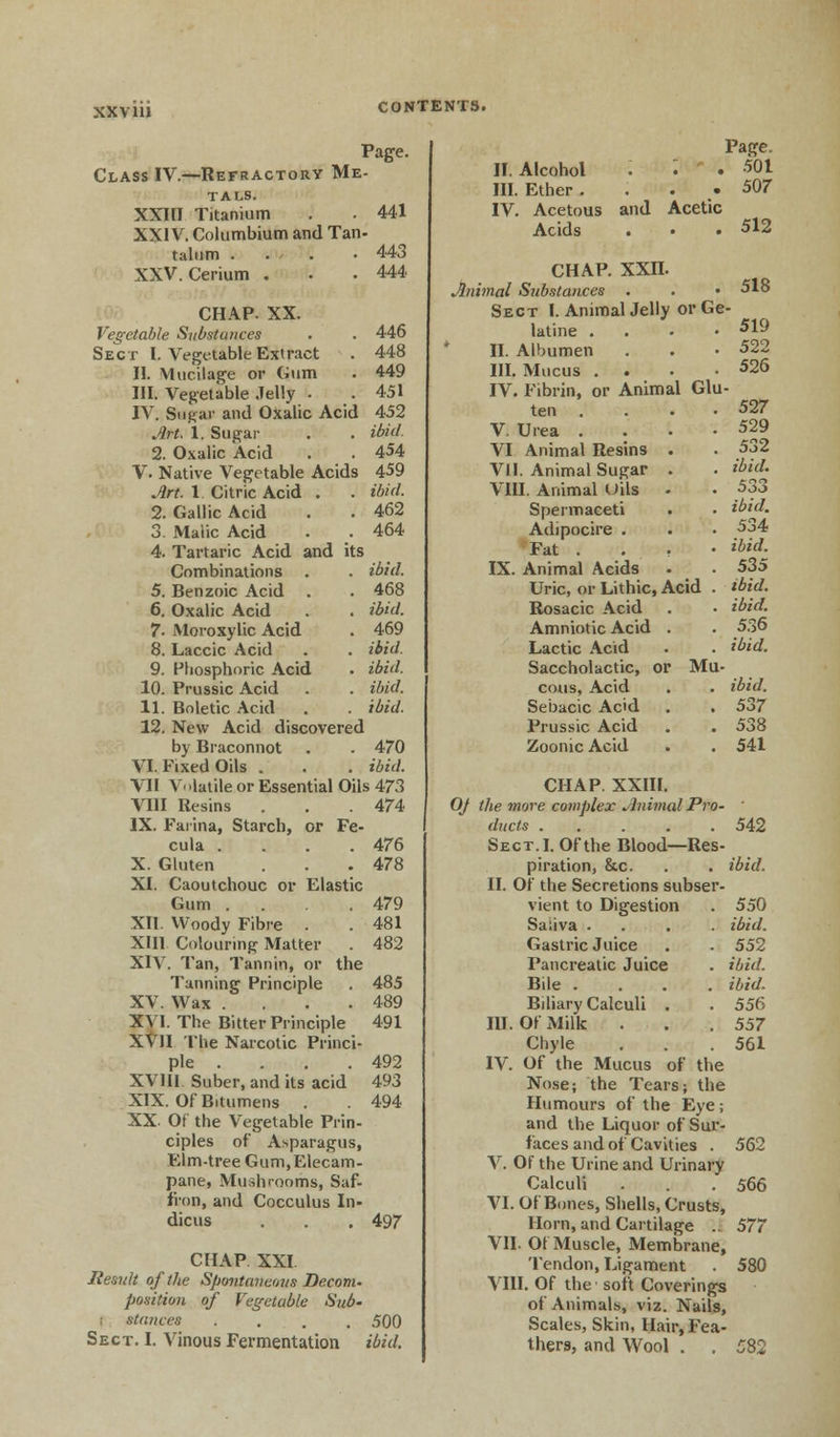 xx via Page. Class IV.—Refractory Me- TALS. XXIII Titanium . . 441 XXIV. Columbium and Tan- talum . . . .443 XXV. Cerium . . .444 CHAP. XX. Vegetable Substances . . 446 Sect I. Vegetable Extract . 448 II. Mucilage or Gum . 449 III. Vegetable Jelly . . 451 IV. Saga* and Oxalic Acid 452 Art. 1. Sugar . . ibid. 2. Oxalic Acid . . 454 V. Native Vegetable Acids 459 Art. 1 Citric Acid . . ibid. 2. Gallic Acid . . 462 3. Malic Acid . . 464 4. Tartaric Acid and its Combinations . . ibid. 5. Benzoic Acid . . 468 6. Oxalic Acid . . ibid. 7- Moroxylic Acid . 469 8. Laccic Acid . . ibid. 9. Phosphoric Acid . ibid. 10. Prussic Acid . . ibid. 11. Boletic Acid . . ibid. 12. New Acid discovered by Braconnot . . 470 VI. Fixed Oils . . . ibid. VII V< latile or Essential Oils 473 VIII Resins . . .474 IX. Farina, Starch, or Fe- cula .... 476 X. Gluten . . .478 XI. Caoutchouc or Elastic Gum . . .479 XII. Woody Fibre . .481 XHI Colouring Matter . 482 XIV. Tan, Tannin, or the Tanning Principle . 485 XV. Wax . . .489 X^ I. The Bitter Principle 491 XVII The Narcotic Princi- ple . . . . 492 XVIII Suber, and its acid 493 XIX. Of Bitumens . . 494 XX. Of the Vegetable Prin- ciples of Asparagus, Elm-tree Gum,Elecam- pane, Mushrooms, Saf- fron, and Cocculus In- dicus . . . 497 CHAP XXI Result of the Spmitaveous Decom. position of Vegetable Sub- i stances .... 500 Sect. I. Vinous Fermentation ibid. Page. II. Alcohol . • • 501 III. Ether. . . . 507 IV. Acetous and Acetic Acids . • • 512 chap. xxn. hiimal Substances 518 Sect I. AnimalJelly or Ge latine . 519 II. Albumen 522 III. Mucus . 526 IV. Fibrin, or Animal Glu ten .... 527 V. Urea .... 529 VI Animal Resins . 532 VII. Animal Sugar . ibid. VIII. Animal Uils • 533 Spermaceti ibid. Adipocire . 534 Fat . . . , ibid. IX. Animal Acids 535 Uric, or Lithic, Acid . ibid. Rosacic Acid ibid. Amniotic Acid . 536 Lactic Acid ibid. Saccholactic, or Mu- cous, Acid ibid. Sebacic Ac'd . . 537 Prussic Acid 538 Zoonic Acid 541 CHAP. XXIII. 0/ the more complex Jlnimal Pro- ducts 542 Sect.I. Of the Blood—Res- piration, &c. . . ibid. II. Of the Secretions subser- vient to Digestion . 550 Saliva .... ibid. Gastric Juice . . 552 Pancreatic Juice . ibid. Bile .... ibid. Biliary Calculi . . 556 III. Of Milk . . .557 Chyle . . .561 IV. Of the Mucus of the Nose; the Tears; the Humours of the Eye; and the Liquor of Sur- faces and of Cavities . 562 V. Of the Urine and Urinary Calculi . . .566 VI. Of Bones, Shells, Crusts, Horn, and Cartilage .. 577 VII. Of Muscle, Membrane, Tendon, Ligament 580 VIII. Of the soft Coverings of Animals, viz. Nails, Scales, Skin, Hair, Fea- thers, and Wool . . 582
