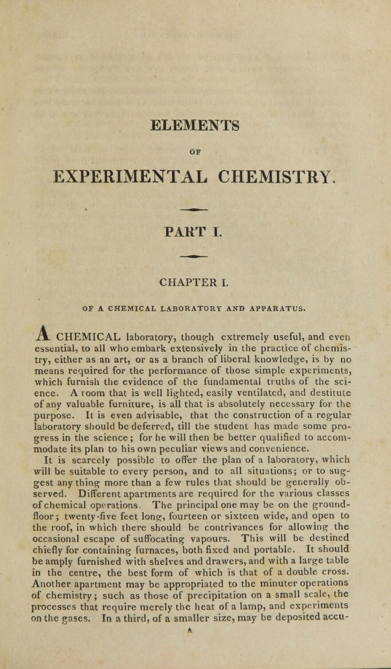 ELEMENTS OF EXPERIMENTAL CHEMISTRY. PART I. CHAPTER I. OF A CHEMICAL LABORATORY AND APPARATUS. A. CHEMICAL laboratory, though extremely useful, and even essential, to all who embark extensively in the practice of chemis- try, either as an art, or as a branch of liberal knowledge, is by no means required for the performance of those simple experiments, which furnish the evidence of the fundamental truths of the sci- ence. A room that is well lighted, easily ventilated, and destitute of any valuable furniture, is all that is absolutely necessary for the purpose. It is even advisable, that the construction of a regular laboratory should be deferred, till the student has made some pro- gress in the science ; for he will then be better qualified to accom- modate its plan to his own peculiar views and convenience. It is scarcely possible to offer the plan of a laboratory, which will be suitable to every person, and to all situations; or to sug- gest anything more than a few rules that should be generally ob- served. Different apartments are required for the various classes of chemical operations. The principal one may be on the ground- floor; twenty-five feet long, fourteen or sixteen wide, and open to the roof, in which there should be contrivances for allowing the occasional escape of suffocating vapours. This will be destined chiefly for containing furnaces, both fixed and portable. It should be amply furnished with shelves and drawers, and with a large table in the centre, the best form of which is that of a double cross. Another apartment may be appropriated to the minuter operations of chemistry; such as those of precipitation on a small scale, the processes that require merely the heat of a lamp, and experiments on the gases. In a third, of a smaller size, may be deposited accu- A