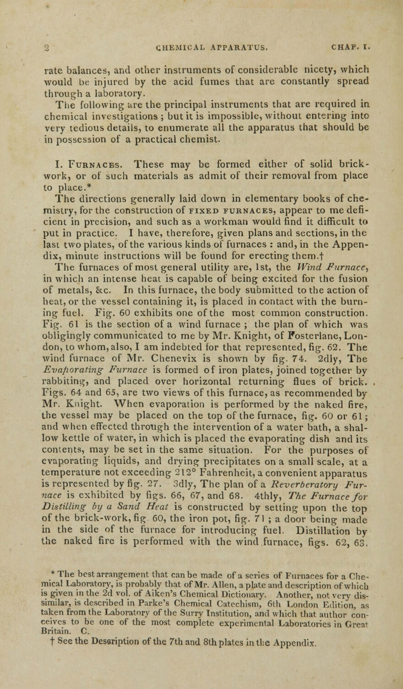 rate balances, and other instruments of considerable nicety, which would be injured by the acid fumes that are constantly spread through a laboratory. The following are the principal instruments that are required in chemical investigations; but it is impossible, without entering into very tedious details, to enumerate all the apparatus that should be in possession of a practical chemist. I. Furnaces. These may be formed either of solid brick- work, or of such materials as admit of their removal from place to place.* The directions generally laid down in elementary books of che- mistry, for the construction of fixed furnaces, appear to me defi- cient in precision, and such as a workman would find it difficult to put in practice. I have, therefore, given plans and sections, in the last two plates, of the various kinds of furnaces : and, in the Appen- dix, minute instructions will be found for erecting them.f The furnaces of most general utility are, 1st, the Wind Furnace, in which an intense heat is capable of being excited for the fusion of metals, &c. In this furnace, the body submitted to the action of heat, or the vessel containing it, is placed in contact with the burn- ing fuel. Fig. 60 exhibits one of the most common construction. Fig. 61 is the section of a wind furnace ; the plan of which was obligingly communicated to me by Mr. Knight, of Fostcrlane, Lon- don, to whom, also, I am indebted for that represented, fig. 62. The wind furnace of Mr. Chenevix is shown by fig. 74. 2dly, The Evaporating Furnace is formed of iron plates, joined together by rabbiting, and placed over horizontal returning flues of brick. Figs. 64 and 65, are two views of this furnace, as recommended by Mr. Knight. When evaporation is performed by the naked fire, the vessel may be placed on the top of the furnace, fig. 60 or 61; and when effected through the intervention of a water bath, a shal- low kettle of water, in which is placed the evaporating dish and its contents, may be set in the same situation. For the purposes of evaporating liquids, and drying precipitates on a small scale, at a temperature not exceeding 212° Fahrenheit, a convenient apparatus is represented by fig. 27. 3dly, The plan of a Reverberatory Fur- nace is exhibited by figs. 66, 67, and 68. 4thly, The Furnace for Distilling by a Sand Heat is constructed by setting upon the top of the brick-work, fig 60, the iron pot, fig. 71 ; a door being made in the side of the furnace for introducing fuel. Distillation by the naked fire is performed with the wind furnace, figs. 62, 63. * The best arrangement that can be made of a series of Furnaces for a Che- mical Laboratory, is probably that of Mr. Allen, a plate and description of which is given in the 2d vol. of Aiken's Chemical Dictionary. Another, not very dis- similar, is described in Parke's Chemical Catechism, 6th London Edition, as taken from the Laboratory of the Surry Institution, and which that author con- ceives to be one of the most complete experimental Laboratories in Great Britain. C. f See the Description of the 7th and 8th plates in the Appendix.