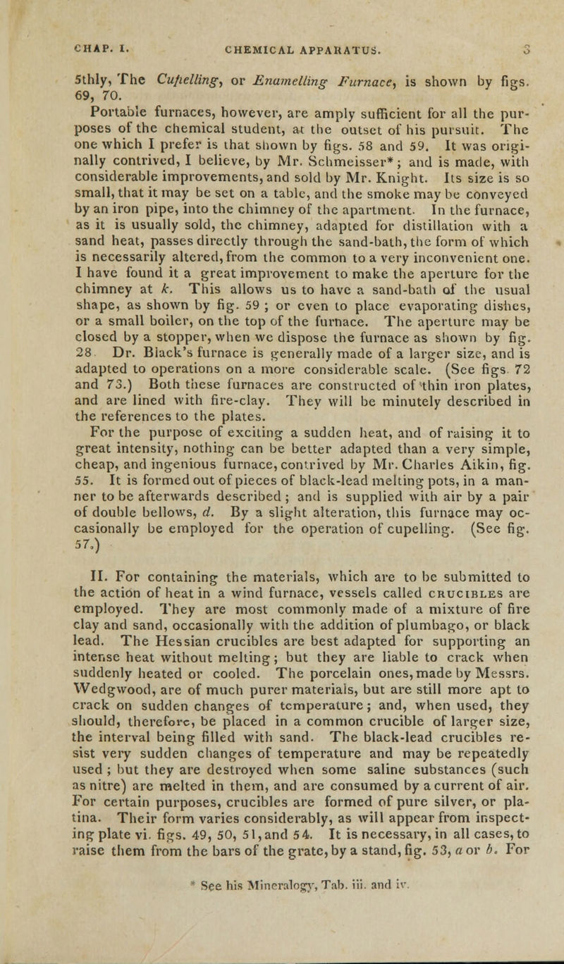 5thly, The Cufielling, or Enamelling Furnace, is shown by figs. 69, 70. Portable furnaces, however, are amply sufficient for all the pur- poses of the chemical student, at the outset of his pursuit. The one which I prefer is that shown by figs. 58 and 59. It was origi- nally contrived, I believe, by Mr. Schmeisser*; and is made, with considerable improvements, and sold by Mr. Knight. Its size is so small, that it may be set on a tabic, and the smoke may be conveyed by an iron pipe, into the chimney of the apartment- In the furnace, as it is usually sold, the chimney, adapted for distillation with a sand heat, passes directly through the sand-bath, the form of which is necessarily altered, from the common to a very inconvenient one. I have found it a great improvement to make the aperture for the chimney at k. This allows us to have a sand-bath of the usual shape, as shown by fig. 59 ; or even to place evaporating dishes, or a small boiler, on the top of the furnace. The aperture may be closed by a stopper, when we dispose the furnace as shown by fig. 28 Dr. Biack's furnace is generally made of a larger size, and is adapted to operations on a more considerable scale. (See figs. 72 and 73.) Both these furnaces are constructed of thin iron plates, and are lined with fire-clay. They will be minutely described in the references to the plates. For the purpose of exciting a sudden heat, and of raising it to great intensity, nothing can be better adapted than a very simple, cheap, and ingenious furnace, contrived by Mr. Charles Aikin, fig. 55. It is formed out of pieces of black-lead melting pots, in a man- ner to be afterwards described ; and is supplied with air by a pair of double bellows, d. By a slight alteration, this furnace may oc- casionally be employed for the operation of cupelling. (See fig. 57,) II. For containing the materials, which are to be submitted to the action of heat in a wind furnace, vessels called crucibles are employed. They are most commonly made of a mixture of fire clay and sand, occasionally with the addition of plumbago, or black lead. The Hessian crucibles are best adapted for supporting an intense heat without melting; but they are liable to crack when suddenly heated or cooled. The porcelain ones, made by Messrs. Wedgwood, are of much purer materials, but are still more apt to crack on sudden changes of temperature; and, when used, they should, therefore, be placed in a common crucible of larger size, the interval being filled with sand. The black-lead crucibles re- sist very sudden changes of temperature and may be repeatedly used ; but they are destroyed when some saline substances (such as nitre) are melted in them, and are consumed by a current of air. For certain purposes, crucibles are formed of pure silver, or pla- tina. Their form varies considerably, as will appear from inspect- ing plate vi. figs. 49, 50, 51, and 54. It is necessary, in all cases, to raise them from the bars of the grate, by a stand, fig. 53, a or b. For * See his Mineralogy, Tab. Hi. and iv.