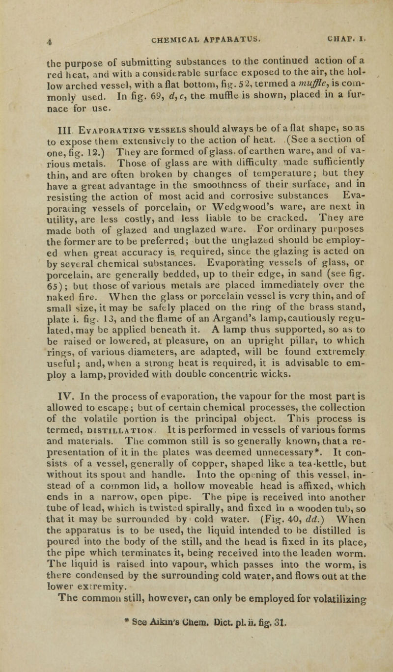 the purpose of submitting substances to the continued action of a red heat, ind with a considerable surface exposed to the air, the hol- low arched vessel, with aflat bottom, fi^- 5 2, termed a muffle, is com- monly used. In fig. 69, d,e, the muffle is shown, placed in a fur- nace for use. Ill Evaporating vessels should always be of a flat shape, so as to expose them extensively to the action of heat. (See a section of one, fig. 12.) They are formed of glass, of earthen ware, and of va- rious metals. Those of glass are with difficulty made sufficiently thin, and are often broken by changes of temperature; but they have a great advantage in the smoothness of their surface, and in resisting the action of most acid and corrosive substances Eva- poraung vessels of porcelain, or Wedgwood's ware, are next in utility, are less costly, and less liable to be cracked. They are made both of glazed and unglazed ware. For ordinary purposes the former are to be preferred; but the unglazed should be employ- ed when great accuracy is required, since the glazing is acted on by several chemical substances. Evaporating vessels of glass, or porcelain, are generally bedded, up to their edge, in sand (see fig. 65); but those of various metals are placed immediately over the naked fire. When the glass or porcelain vessel is very thin, and of small size, it may be safely placed on the ring of the brass stand, plate i. fis^. 13, and the flame of an Argand's lamp,cautiously regu- lated, may be applied beneath it. A lamp thus supported, so as to be raised or lowered, at pleasure, on an upright pillar, to which rings, of various diameters, are adapted, will be found extremely useful; and, when a strong heat is required, it is advisable to em- ploy a lamp, provided with double concentric wicks. IV. In the process of evaporation, the vapour for the most partis allowed to escape; but of certain chemical processes, the collection of the volatile portion is the principal object. This process is termed, distillation. It is performed in vessels of various forms and materials. The common still is so generally known, that a re- presentation of it in the plates was deemed unnecessary*. It con- sists of a vessel, generally of copper, shaped like a tea-kettle, but without its spout and handle. Into the opening of this vessel, in- stead of a common lid, a hollow moveable head is affixed, which ends in a narrow, open pipe. The pipe is received into another tube of lead, which is twisted spirally, and fixed in a wooden tub, so that it may be surrounded by cold water. (Fig. 40, dd.) When the apparatus is to be used, the liquid intended to be distilled is poured into the body of the still, and the head is fixed in its place, the pipe which terminates it, being received into the leaden worm. The liquid is raised into vapour, which passes into the worm, is there condensed by the surrounding cold water, and flows out at the lower exrremity. The common still, however, can only be employed for volatilizing * See Aikuvs URem. Diet. pi. ii. fig. 31.