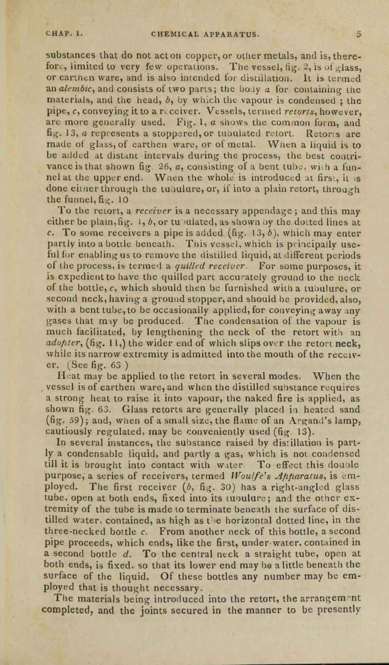 substances that do not acton copper, or other metals, and is,there- foiv, limited to very few operations. The ressel, fig. 2, is of glass, or earthen ware, and is also intended for distillation. It is termed an alembic, and consists of two parts; the body a for containing the materials, and the head, 6, by which the vapour is condensed ; the pipe, c, conveying it to a r^ ceiver. Vessels, termed retorts, however, are more generally used. Fig. 1, a shows the common form, and fig. 13, a represents a stoppered, or tuoulated retort. Retons are made of glass, of earthen ware, or of metal. When a liquid is to be added at distant intervals during the process, the best contri- vance is that shown fig 26, a, consisting of a bent tube, whh a fun- nel at the upper end. When the whole is introduced at first, it 'S done euuer through the tubulure, or, if into a plain retort, through the funnel, fi^;. 10 To the retort, a receiver is a necessary appendage ; and this may either be plain,fig. l, 6, or tu mlated, as shown by the doited lines at c. To some receivers a pipe is added (fig. 13, b), which may enter partly into a bottle beneath. This vessel, which is principally use- ful for enabling us to remove the distilled liquid, at different periods of the process, is termed a quilled receiver. For some purposes, it is expedient to have the quilled part accurately ground to the neck of the bottle, c, which should then be furnished with a tubulure, or second neck, having a ground stopper, and should he provided, also, with a bent tube, to be occasionally applied, for conveying away any gases that mty be produced. The condensation of the vapour is much facilitated, by lengthening the neck of the retort with an adopter, (fig. 11,) the wider end of which slips over the retort neck, while its narrow extremity is admitted into the mouth of the receiv- er. (See fig. 63 ) Heat may be applied to the retort in several modes. When the vessel is of earthen ware, and when the distilled substance requires a strong heat to raise it into vapour, the naked fire is applied, as shown fig, 63. Glass retorts are generally placed in heated sand (fig. 59); and, when of a small size, the flame of an Argand's lamp, cautiously regulated, may be conveniently used (fig 13). In several instances, the substance raised by distillation is part- ly a condensable liquid, and partly a gas, which is not condensed till it is brought into contact with water To effect this double purpose, a series of receivers, termed Woulfe's Afifiaratus, is em- ployed. The first receiver (6, fig. 30) has a right-angled glass tube, open at both ends, fixed into its tunulure; and the other ex- tremity of the tube is made to terminate beneath the surface of dis- tilled water, contained, as high as the horizontal dotted line, in the three-necked bottle c. From another neck of this bottle, a second pipe proceeds, which ends, like the first, under-water, contained in a second bottle d. To the central neck a straight tube, open at both ends, is fixed, so that its lower end may be a little beneath the surface of the liquid. Of these bottles any number may be em- ployed that is thought necessary. The materials being introduced into the retort, the arrangem-nt completed, and the joints secured in the manner to be presently