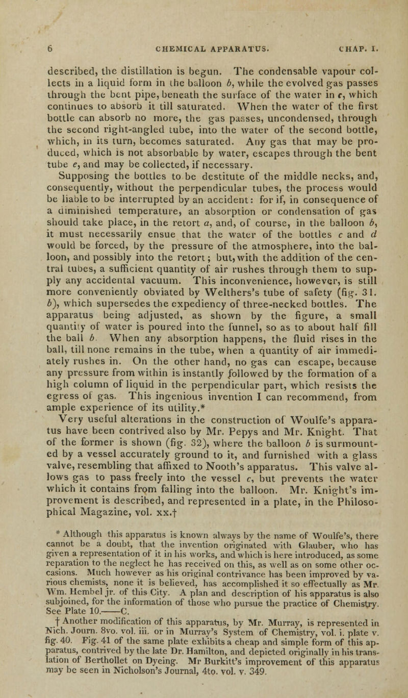 described, the distillation is begun. The condensable vapour col- lects in a liquid form in the balloon b, while the evolved gas passes through the bent pipe, beneath the surface of the water in c, which continues to absorb it till saturated. When the water of the first bottle can absorb no more, the gas passes, uncondensed, through the second right-angled tube, into the water of the second bottle, which, in its turn, becomes saturated. Any gas that may be pro- duced, which is not absorbable by water, escapes through the bent tube e, and may be collected, if necessary. Supposing the bottles to be destitute of the middle necks, and, consequently, without the perpendicular tubes, the process would be liable to be interrupted by an accident: for if, in consequence of a diminished temperature, an absorption or condensation of gas should take place, in the retort a, and, of course, in the balloon 6, it must necessarily ensue that the water of the bottles c and d would be forced, by the pressure of the atmosphere, into the bal- loon, and possibly into the retort; but, with the addition of the cen- tral tubes, a sufficient quantity of air rushes through them to sup- ply any accidental vacuum. This inconvenience, however, is still more conveniently obviated by Welthers's tube of safety (fig. 31. b), which supersedes the expediency of three-necked bottles. The apparatus being adjusted, as shown by the figure, a small quantity of water is poured into the funnel, so as to about half fill the ball b When any absorption happens, the fluid rises in the ball, till none remains in the tube, when a quantity of air immedi- ately rushes in. On the other hand, no gas can escape, because any pressure from within is instantly followed by the formation of a high column of liquid in the perpendicular part, which resists the egress of gas. This ingenious invention I can recommend, from ample experience of its utility.* Very useful alterations in the construction of Woulfe's appara- tus have been contrived also by Mr. Pepys and Mr. Knight. That of the former is shown (fig. 32), where the balloon b is surmount- ed by a vessel accurately ground to it, and furnished with a glass valve, resembling that affixed to Nooth's apparatus. This valve al- lows gas to pass freely into the vessel c, but prevents the water which it contains from falling into the balloon. Mr. Knight's im- provement is described, and represented in a plate, in the Philoso- phical Magazine, vol. xx.f * Although this apparatus is known always by the name of Woulfe's, there cannot be a doubt, that the invention originated with Glauber, who has given a representation of it in his works, and which is here introduced, as some reparation to the neglect he has received on this, as well as on some other oc- casions. Much however as his original contrivance has been improved by va- rious chemists, none it is believed, has accomplished it so effectually as Mr. Win. Hembel jr. of this City. A plan and description of his apparatus is also subjoined, for the information of those who pursue the practice of Chemistry. See Plate 10. C. J f Another modification of this apparatus, by Mr. Murray, is represented in Nich. Journ. 8vo. vol. iii. or in Murray's System of Chemistry, vol. i. plate v. fig. 40. Fig. 41 of the same plate exhibits a cheap and simple form of this ap- paratus, contrived by the late Dr. Hamilton, and depicted originally in his trans- lation of Berthollet on Dyeing. Mr Burkitt's improvement of this apparatus may be seen in Nicholson's Journal, 4to. vol. v. 349.