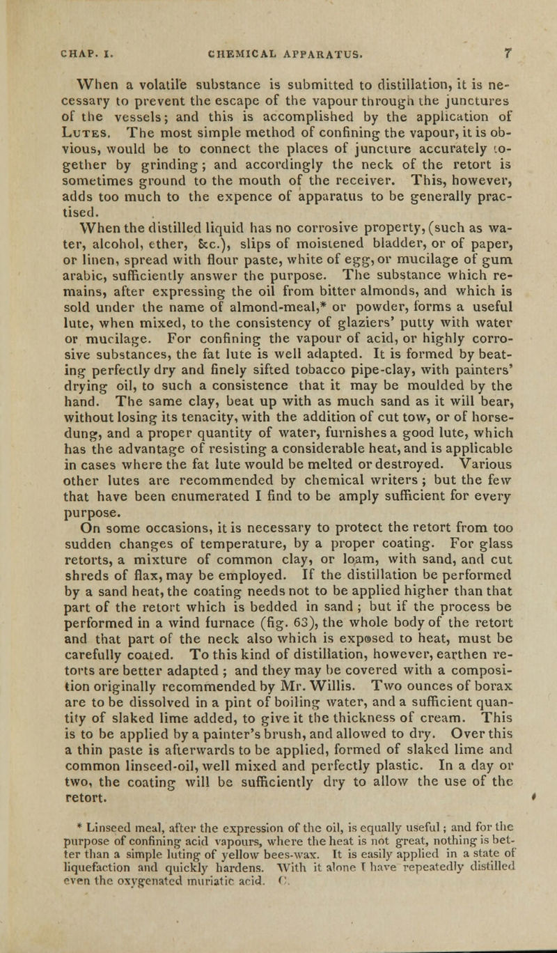 When a volatile substance is submitted to distillation, it is ne- cessary to prevent the escape of the vapour through the junctures of the vessels; and this is accomplished by the application of Lutes. The most simple method of confining the vapour, it is ob- vious, would be to connect the places of juncture accurately '.o- gether by grinding; and accordingly the neck of the retort is sometimes ground to the mouth of the receiver. This, however, adds too much to the expence of apparatus to be generally prac- tised. When the distilled liquid has no corrosive property, (such as wa- ter, alcohol, ether, Sec), slips of moistened bladder, or of paper, or linen, spread with flour paste, white of egg, or mucilage of gum arabic, sufficiently answer the purpose. The substance which re- mains, after expressing the oil from bitter almonds, and which is sold under the name of almond-meal,* or powder, forms a useful lute, when mixed, to the consistency of glaziers' putty with water or mucilage. For confining the vapour of acid, or highly corro- sive substances, the fat lute is well adapted. It is formed by beat- ing perfectly dry and finely sifted tobacco pipe-clay, with painters' drying oil, to such a consistence that it may be moulded by the hand. The same clay, beat up with as much sand as it will bear, without losing its tenacity, with the addition of cut tow, or of horse- dung, and a proper quantity of water, furnishes a good lute, which has the advantage of resisting a considerable heat, and is applicable in cases where the fat lute would be melted or destroyed. Various other lutes are recommended by chemical writers ; but the few that have been enumerated I find to be amply sufficient for every purpose. On some occasions, it is necessary to protect the retort from too sudden changes of temperature, by a proper coating. For glass retorts, a mixture of common clay, or loam, with sand, and cut shreds of flax, may be employed. If the distillation be performed by a sand heat, the coating needs not to be applied higher than that part of the retort which is bedded in sand ; but if the process be performed in a wind furnace (fig. 63), the whole body of the retort and that part of the neck also which is exposed to heat, must be carefully coated. To this kind of distillation, however, earthen re- torts are better adapted ; and they may be covered with a composi- tion originally recommended by Mr. Willis. Two ounces of borax are to be dissolved in a pint of boiling water, and a sufficient quan- tity of slaked lime added, to give it the thickness of cream. This is to be applied by a painter's brush, and allowed to dry. Over this a thin paste is afterwards to be applied, formed of slaked lime and common linseed-oil, well mixed and perfectly plastic. In a day or two, the coating will be sufficiently dry to allow the use of the retort. * Linseed meal, after the expression of the oil, is equally useful; and for the purpose of confining acid vapours, where the heat is not great, nothing is bet- ter than a simple luting of yellow bees-Max. It is easily applied in a state of liquefaction and quickly hardens. With it alone T have repeatedly distilled v*n the oxygenated muriatic arid. C.