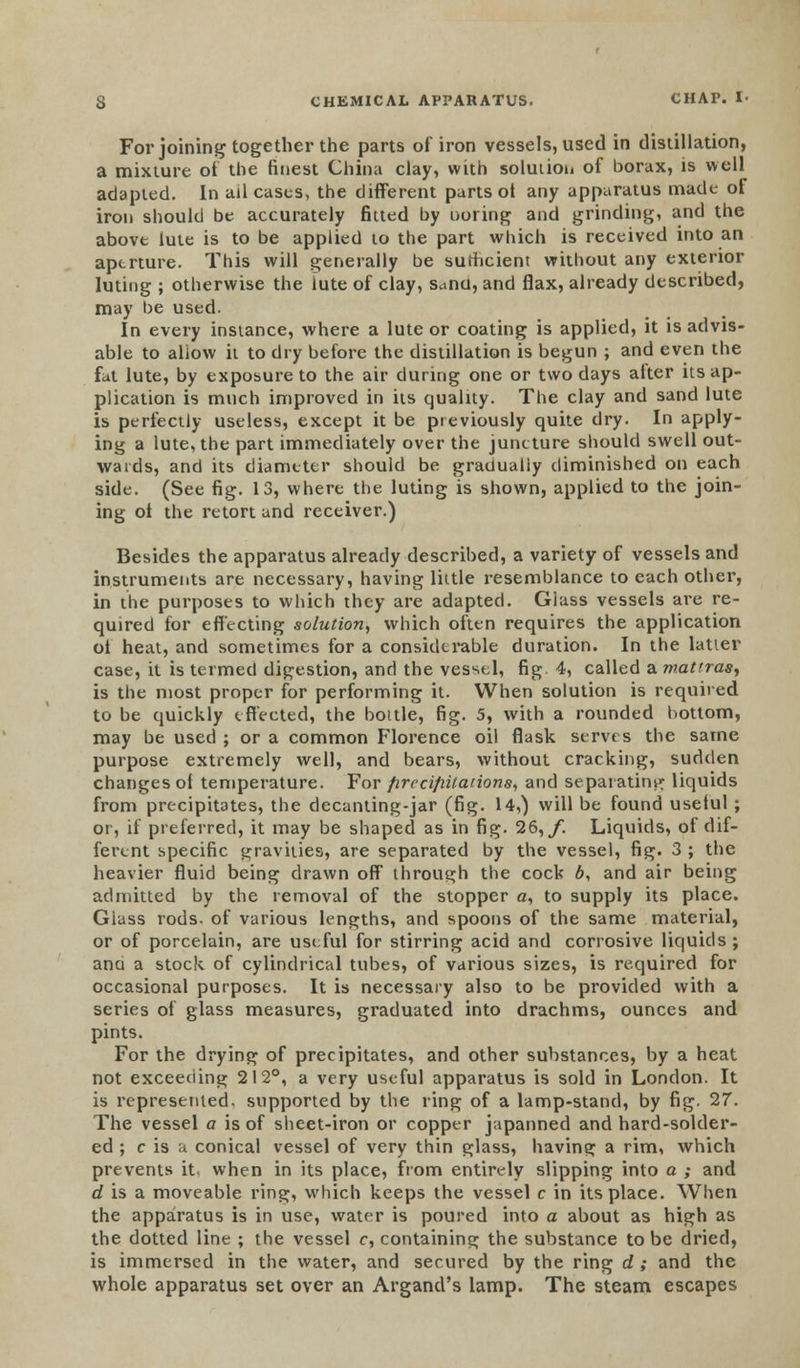 For joining together the parts of iron vessels, used in distillation, a mixture of the finest China clay, with solution of borax, is well adapted. In ail cases, the different parts ot any apparatus made of iron should be accurately fitted by ooring and grinding, and the above lute is to be applied to the part which is received into an aperture. This will generally be sufficient without any exterior luting ; otherwise the lute of clay, Sand, and flax, already described, may be used. In every instance, where a lute or coating is applied, it is advis- able to allow it to dry before the distillation is begun ; and even the fat lute, by exposure to the air during one or two days alter its ap- plication is much improved in its quality. The clay and sand lute is perfectly useless, except it be previously quite dry. In apply- ing a lute, the part immediately over the juncture should swell out- wards, and its diameter should be gradually diminished on each side. (See fig. 13, where the luting is shown, applied to the join- ing ot the retort and receiver.) Besides the apparatus already described, a variety of vessels and instruments are necessary, having little resemblance to each other, in the purposes to which they are adapted. Glass vessels are re- quired for effecting solution, which often requires the application ol heat, and sometimes for a considerable duration. In the latter case, it is termed digestion, and the vessel, fig 4, called a mattras, is the most proper for performing it. When solution is requited to be quickly effected, the bottle, fig. 5, with a rounded bottom, may be used ; or a common Florence oil flask serves the same purpose extremely well, and bears, without cracking, sudden changes of temperature. For firccijiitations, and separating liquids from precipitates, the decanting-jar (fig. 14,) will be found useful ; or, if preferred, it may be shaped as in fig. 26, f. Liquids, of dif- ferent specific gravities, are separated by the vessel, fig. 3 ; the heavier fluid being drawn off through the cock 6, and air being admitted by the removal of the stopper a, to supply its place. Glass rods, of various lengths, and spoons of the same material, or of porcelain, are useful for stirring acid and corrosive liquids ; ana a stock of cylindrical tubes, of various sizes, is required for occasional purposes. It is necessary also to be provided with a series of glass measures, graduated into drachms, ounces and pints. For the drying of precipitates, and other substances, by a heat not exceeding 212°, a very useful apparatus is sold in London. It is represented, supported by the ring of a lamp-stand, by fig. 27. The vessel a is of sheet-iron or copper japanned and hard-solder- ed ; c is a conical vessel of very thin glass, having a rim, which prevents it. when in its place, from entirely slipping into a ; and d is a moveable ring, which keeps the vessel c in its place. When the apparatus is in use, water is poured into a about as high as the dotted line ; the vessel c, containing the substance to be dried, is immersed in the water, and secured by the ring d ; and the whole apparatus set over an Argand's lamp. The steam escapes