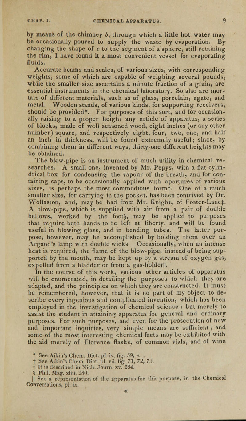 by means of the chimney b, through which a little hot water may be occasionally poured to supply the waste hy evaporation. By changing the shape of c to the segment of a sphere, still retaining the rim, I have found it a most convenient vessel for evaporating fluids. Accurate beams and scales, of various sizes, with corresponding weights, some of which are capable of weighing several pounds, while the smaller size ascertains a minute fraction of a grain, are essential instruments in the chemical laboratory. So also are mor- tars of different materials, such as of glass, porcelain, agate, and metal. Wooden stands, of various kinds, for supporting receivers, should be provided*. For purposes of this sort, and for occasion- ally raising to a proper height any article of apparatus, a series of blocks, made of well seasoned wood, eight inches (or any other number) square, and respectively eight, four, two, one, and half an inch in thickness, will be found extremely useful; since, by combining them in different ways, thirty-one different heights may be obtained. The blow-pipe is an instrument of much utility in chemical re- searches. A small one, invented by Mr. Pepys, with a flat cylin- drical box for condensing the vapour of the breath, and for con- taining caps, to be occasionally applied with apertures of various sizes, is perhaps the most commodious formf- One of a much smaller size, for carrying in the pocket, has been contrived by Dr. Wollaston, and, may be had from Mr. Knight, of Foster-Lane}. A blow-pipe, which is supplied with air from a pair of double bellows, worked by the foot§, may be applied to purposes that require both hands to be left at liberty, and will be found useful in blowing glass, and in bending tubes. The latter pur- pose, however, may be accomplished by holding them over an Argand's lamp with double wicks. Occasionally, when an intense heat is required, the flame of the blow-pipe, instead of being sup- ported by the moutli, may be kept up by a stream of oxygen gas, expelled from a bladder or from a gas-holder||. In the course of this work, various other articles of apparatus will be enumerated, in detailing the purposes to which they are adapted, and the principles on which they are constructed. It must be remembered, however, that it is no part of my object to de- scribe every ingenious and complicated invention, which has been employed in the investigation of chemical science : but merely to assist the student in attaining apparatus for general and ordinary purposes. For such purposes, and even for the prosecution of new and important inquiries, very simple means are sufficient; and some of the most interesting chemical facts may be exhibited with the aid merely of Florence flasks, of common vials, and of wine * See Aikin's Chem. Diet. pi. iv. fig. 59, c. f See Aikin's Chem. Diet. pi. vii. fig. 71, 72, 73. i It is described in Nich. Journ. xv. 284. § Phil. Mag. xliii. 280. || See a representation of the apparatus for this purpose, in the Chemical Conversations, pi. ix. B