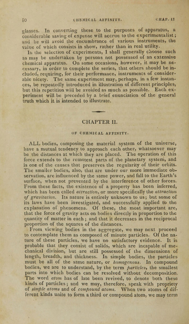 glasses. In converting these to the purposes of apparatus, a considerable saving of expense will accrue to the experimentalist; and he will avoid the encumbrance of various instruments, the value of which consists in show, rather than in real utility. In the selection of experiments, I shall generally choose such as may be undertaken by persons not possessed of an extensive chemical apparatus. On some occasions, however, it may be ne- cessary, in order to complete the series, that others should be in- cluded, requiring, for their performance, instruments of consider- able nicety. The same experiment may, perhaps, in a few instan- ces, be repeatedly introduced in illustration of different principles, but this repetition will be avoided as much as possible. Each ex- periment will be preceded by a b'ief enunciation of the general truth which it is intended to illustrate. CHAPTER II. OF CHEMICAL AFFINITY. ALL bodies, composing the material system of the universe, have a mutual tendency to approach each other, whatsoever may be the distances at which they are placed. The operation of this force extends to the remotest parts of the planetary system, and is one of the causes that preserves the regularity of their orbits. The smaller bodies, also, that are under our more immediate ob- servation, are influenced by the same power, and fall to the Earth's surface, when not prevented by the interference of other forces. From these facts, the existence of a property has been inferred, which has been called attraction, or more specifically the attraction of gravitation. Its nature is entirely unknown to us; but some of its laws have been investigated, and successfully applied to the explanation of phenomena. Of these, the most important are, that the force of gravity acts on bodies directly in proportion to the quantity of matter in each ; and that it decreases in the reciprocal proportion of the squares of the distances. From viewing bodies in the aggregate, we may next proceed to contemplate them as composed of minute particles. Of the na- ture of these particles, we have no satisfactory evidence. It is probable that they consist of solids, which are incapable of me- chanical division, but are still possessed of the dimensions of length, breadth, and thickness. In simple bodies, the particles must be all of the same nature, or homogenous. In compound bodies, we are to understand, by the term particles, the smallest parts into which bodies can be resolved without decomposition. The word atom has of late been revived, to denote both these kinds of particles; and we may, therefore, speak with propriety of aimfile atoms and of compound atoms. When two atoms of dif- ferent kinds unite to form a third or compound atom, we may term