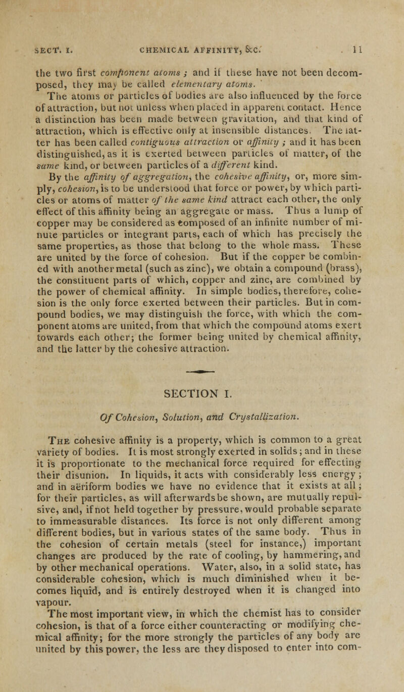the two first component atoms ; and it these have not been decom- posed, they ma> be called elementary atoms. The atoms or particles of bodies are also influenced by the force of attraction, but noi unless when placed in apparent contact. Hence a distinction has been made between gravitation, and that kind of attraction, which is effective only at insensible distances. The lat- ter has been called contiguous attraction or affinity ; and it has been distinguished, as it is exerted between particles ot matter, of the same kind, or between particles of a different kind. By the affinity of aggregation, the cohesive affinity, or, more sim- ply, cohesion, is to be understood that force or power, by which parti- cles or atoms of matter of the same kind attract each other, the only effect of this affinity being an aggregate or mass. Thus a lump of copper may be considered as tomposed of an infinite number of mi- nute particles or integrant parts, each of which has precisely the same properties, as those that belong to the whole mass. These are united by the force of cohesion. But if the copper be combin- ed with another metal (such as zinc), we obtain a compound (brass), the constituent parts of which, copper and zinc, are combined by the power of chemical affinity. In simple bodies, therefore, cohe- sion is the only force exerted between their particles. But in com- pound bodies, we may distinguish the force, with which the com- ponent atoms are united, from that which the compound atoms exert towards each other; the former being united by chemical affinity, and the latter by the cohesive attraction. SECTION I. Of Cohesion, Solution, and Crystallization. The cohesive affinity is a property, which is common to a great variety of bodies. It is most strongly exerted in solids; and in these it is proportionate to the mechanical force required for effecting their disunion. In liquids, it acts with considerably less energy ; and in aeriform bodies we have no evidence that it exists at all; for their particles, as will afterwards be shown, are mutually repul- sive, and, if not held together by pressure, would probable separate to immeasurable distances. Its force is not only different among different bodies, but in various states of the same body. Thus in the cohesion of certain metals (steel for instance,) important changes are produced by the rate of cooling, by hammering, and by other mechanical operations. Water, also, in a solid state, has considerable cohesion, which is much diminished when it be- comes liquid, and is entirely destroyed when it is changed into vapour. The most important view, in which the chemist has to consider cohesion, is that of a force either counteracting or modifying che- mical affinity; for the more strongly the particles of any body are united by this power, the less are they disposed to enter into com