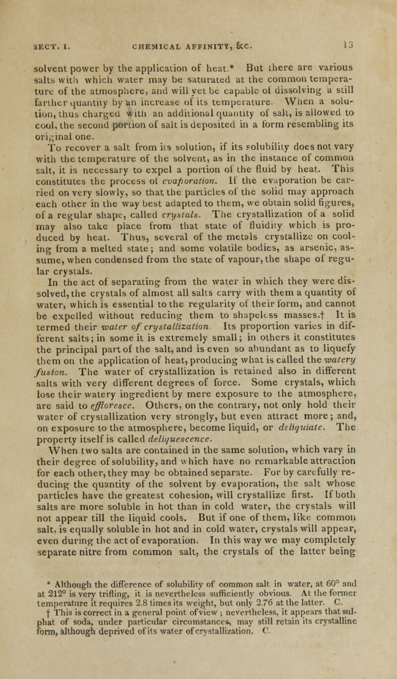 solvent power by the application of heat* But there are various salts with which water may be saturated at the common tempera- ture of the atmosphere, and will yet be capable ot dissolving a still farther quantity by an increase of its temperature. When a solu- tion, thus charged with an additional quantity of sail, is allowed to cool, the second portion of salt is deposited in a form resembling its original one. To recover a salt from its solution, if its solubility does not vary with the temperature of the solvent, as in the instance of common salt, it is necessary to expel a portion of the fluid by heat. This constitutes the process ot evaporation. If the evaporation be car- ried on very slowly, so that the particles of the solid may approach each other in the way best adapted to them, we obtain solid figures, of a regular shape, called crystals. The crystallization of a solid may also take place from that state of fluidity which is pro- duced by heat. Thus, several of the metals crystallize on cool- ing from a melted state; and some volatile bodies, as arsenic, as- sume, when condensed from the state of vapour, the shape of regu- lar crystals. In the act of separating from the water in which they were dis- solved, the crystals of almost all salts carry with them a quantity of water, which is essential to the regularity of their form, and cannot be expelled without reducing them to shapeless masses.t It is termed their water of crystallization Its proportion varies in dif- ferent salts; in some it is extremely small; in others it constitutes the principal part of the salt, and is even so abundant as to liquefy them on the application of heat, producing what is called the watery fusion. The water of crystallization is retained also in different salts with very different degrees of force. Some crystals, which lose their watery ingredient by mere exposure to the atmosphere, are said to effloresce. Others, on the contrary, not only hold their water of crystallization very strongly, but even attract more; and, on exposure to the atmosphere, become liquid, or deliguiate. The property itself is called deliquescence. When two salts are contained in the same solution, which vary in their degree of solubility, and which have no remarkable attraction for each other, they may be obtained separate. For by carefully re- ducing the quantity of the solvent by evaporation, the salt whose particles have the greatest cohesion, will crystallize first. If both salts are more soluble in hot than in cold water, the crystals will not appear till the liquid cools. But if one of them, like common salt, is equally soluble in hot and in cold water, crystals will appear, even during the act of evaporation. In this way we may completely separate nitre from common salt, the crystals of the latter being * Although the difference of solubility of common salt in water, at 60° and at 212° is very trifling, it is nevertheless sufficiently obvious. At the former temperature it requires 2.8 times its weight, but only 2.76 at the latter. C. -|- This is correct in a general point of view ; nevertheless, it appears that sul- {>hat of soda, under particular circumstances, may still retain its crystalline brm, although deprived of its water of crystallization. C.