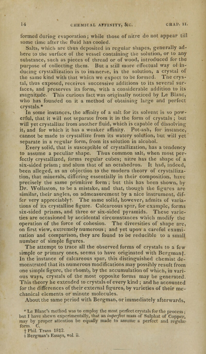 formed during evaporation; while those of nitre do not appear tiil some time after the fluid has cooled. Salts, which are thus deposited in regular shapes, generally ad- here to the surface of the vessel containing the solution, or to any suhstance, such as pieces of thread or of wood, introduced for the purpose of collecting them. But a still more effectual way of in- ducing crystallization is to immerse, in the solution, a crystal of the same kind with that which we expect to be formed. The crys- tal, thus exposed, receives successive additions to its several sur- faces, and preserves its form, with a considerable addition to its magnitude. This curious fact was originally noticed by Le Blanc, who has founded on it a method of obtaining large and perfect crystals.* In some instances, the affinity of a salt for its solvent is so pow- erful, that it will not separate from it in the form of crystals ; but will yet crystallize horn another fluid, which is capable of dissolving it, and for which it has a weaker affinity. Pot-ash, for instance, cannot be made to crystallize from its watery solulion, but will yet separate in a regular form, from its solution in alcohol. Every solid, that is susceptible of crystallization, has a tendency to assume a peculiar shape. Thus common salt, when most per- fectly crystallized, forms regular cubes; nitre has the shape of a six-sided prism ; and alum that of an octahedron. It had, indeed, been alleged, as an objection to the modern theory of crystalliza- tion, that minerals, differing essentially in their composition, have precisely the same primitive form ; but this has been shown, by Dr. Wollaston, to be a mistake, and that, though the figures are similar, their angles, on admeasurement by a nice instrument, dif- fer very appreciablyf. The same solid, however, admits of varia- tions of its crystalline figure. Calcareous sp?.r, for example, forms six-sided prisms, and three or six-sided pyramids. These varie- ties are occasioned by accidental circumstances which modify the operation of the force of cohesion. The diversities of shape are, on first view, extremely numerous; and yet upon a careful exami- nation and comparison, they are found to be reducible to a small number of simple figures. The attempt to trace all the observed forms of crystals to a few simple or primary ones, seems to have originated with Bergmanf. In the instance of calcareous spar, this distinguished chemist de- monstrated that its numerous modifications may possibly result from one simple figure, the rhomb, by the accumulation of which, in vari- ous ways, crystals of the most opposite forms may be generated. This theory he extended to crystals of every kind ; and he accounted for the differences of their external figures, by varieties of their me- chanical elements or minute molecules. About the same period with Bergman, or immediately afterwards, * Le Blanc's method was to employ the most perfect crystals for the process; but I have shewn experimentally, that an imperfect mass of Sulphat of Copper', may by proper attention be equally made to assume a perfect and regular form. C. f Phil. Trans 1812. * Bergman's Essays, vol. ii.