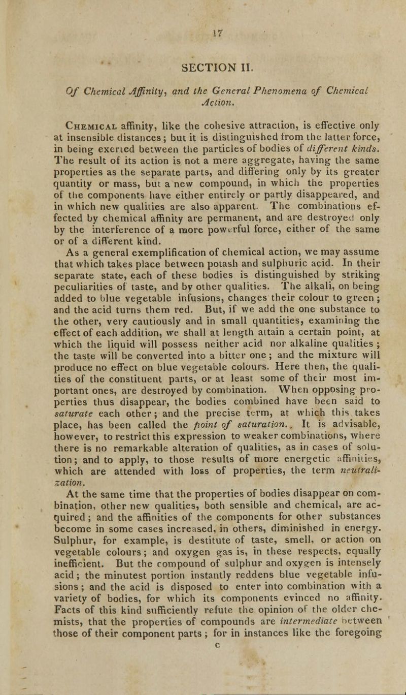 SECTION II. Of Chemical Affinity-, and the General Phenomena of Chemical Action. Chemical affinity, like the cohesive attraction, is effective only at insensible distances; but it is distinguished trom the latter force, in being exerted between the particles of bodies of different kinds. The result of its action is not a mere aggregate, having the same properties as the separate parts, and differing only by its greater quantity or mass, but a new compound, in which the properties of the components have either entirely or partly disappeared, and in which new qualities are also apparent. The combinations ef- fected by chemical affinity are permanent, and are destroyed only by the interference of a more powerful force, either of the same or of a different kind. As a general exemplification of chemical action, we may assume that which takes place between potash and sulphuric acid. In their separate state, each of these bodies is distinguished by striking peculiarities of taste, and by other qualities. The alkali, on being added to blue vegetable infusions, changes their colour to green ; and the acid turns them red. But, if we add the one substance to the other, very cautiously and in small quantities, examining the effect of each addition, we shall at length attain a certain point, at which the liquid will possess neither acid nor alkaline qualities ; the taste will be converted into a bitter one; and the mixture will produce no effect on blue vegetable colours. Here then, the quali- ties of the constituent parts, or at least some of their most im- portant ones, are destroyed by combination. When opposing pro- perties thus disappear, the bodies combined have been said to saturate each other; and the precise term, at which this takes place, has been called the point of saturation.. It is advisable, however, to restrict this expression to weaker combinations, where there is no remarkable alteration of qualities, as in cases of solu- tion ; and to apply, to those results of more energetic affinities, which are attended with loss of properties, the term neutrali- zation. At the same time that the properties of bodies disappear on com- bination, other new qualities, both sensible and chemical, are ac- quired ; and the affinities of the components for other substances become in some cases increased, in others, diminished in energy. Sulphur, for example, is destitute of taste, smell, or action on vegetable colours; and oxygen gas is, in these vespects, equally inefficient. But the compound of sulphur and oxygen is intensely acid; the minutest portion instantly reddens blue vegetable infu- sions; and the acid is disposed to enter into combination with a variety of bodies, for which its components evinced no affinity. Facts of this kind sufficiently refute the opinion of the older che- mists, that the properties of compounds are intermediate netween those of their component parts ; for in instances like the foregoing