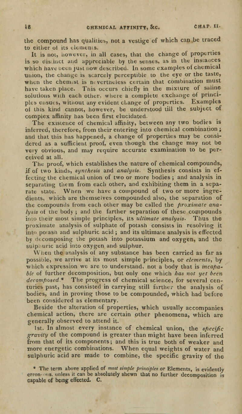 the compound has qualities, not a vestige of which can.be traced to either ot its elements. It is not, now ever, in all cases, that the change of properties is so distinct and appreciable by the senses, as in the instances which have oeen just now described. In some examples ot chemical union, the change is scarcely perceptible to the eye or the taste, when the chemist is n<vertneless certain that combination must have taken place. Tnis occurs chiefly in the mixture of saline solutions with each other, where a complete exchange of princi- ples ensues, witnoui any evident change of properties. Examples of this kind cannot, however, be understood till the subject of complex affinity has been first elucidated. The existence of chemical affinity, between any two bodies is interred, therefore, from their entering into chemical combination j and that this has happened, a change of properties may be consi- dered as a sufficient proof, even though the change may not be very obvious, and may require accurate examination to be per- ceived at all. The proof, which establishes the nature of chemical compounds, if of two kinds, synthesis and analysis. Synthesis consists in ef- fecting the chemical union of two or more bodies ; and analysis in separating them from each other, and exhibiting them in a sepa- rate state. When we have a compound of two or more ingre- dients, which are themselves compounded also, the separation of the compounds from each other may be called the proximate ana- lysis ot the body ; and the farther separation of these compounds into their most simple principles, its ultimate analysis- Thus the proximate analysis of sulphate of potash consists in resolving it into potash and sulphuric acid ; and its ultimate analysis is effected by ■!< composing the potash into potassium and oxygen, and the sulpi'uric acid into oxygen and sulphur. When the analysis ot any substance has been carried as far as possible, we arrive at its most simple principles, or elements, by which expression we are to understand, not a body that is incapa- ble of further decomposition, but only one which has not yet been decomposed* The progress of chemical science, for several cen- turies past, has consisted in carrying still farther the analysis of bodies, and in proving those to be compounded, which had before been considered as elementary. Beside the alteration of properties, which usually accompanies chemical action, there are certain other phenomena, which are generally observed to attend it. 1st. In almost every instance of chemical union, the specific gravity of the compound is greater than might have been inferred from that of its components; and this is true both of weaker and more energetic combinations. When equal weights of water and sulphuric acid are made to combine, the specific gravity of the * The term above applied of most simple principles or Elements, is evidently erron- >ns. unless it can be absolutely shewn that no further decomposition is capable of being effected. C.