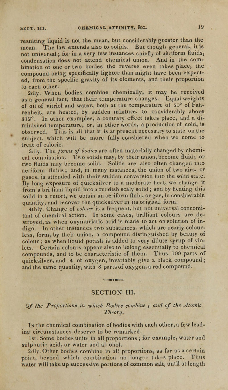 resulting liquid is not the mean, but considerably greater than the mean. The law extends also to solids. But though general, it is not universal; for in a very tew instances chiefl) of aeriform fluids, condensation does not attend chemical union. And in the com- bination of one or two bodies the reverse even takes place, the compound being specifically lighter than might have been expect- ed, from the specific gravity of its elements, and their proportion to each other. 2dly. When bodies combine chemically, it may be received as a general fact, that their temperature changes. Equal weights of oil of vitriol and water, both at the temperature of 50° of Fah- renheit, are heated, by sudden mixture, to considerably above 212°. In other examples, a contrary effect takes place, and a di- minished temperature, or, in other words, a production of cold, is observed. Ti.is is all that it is at presei.t necessary to state on the su jt;ct. which will be more fully considered when we come to treat of caloric. 3.ily. The forms of bodies are often materially changed by chemi- cal combination. Two solids may, by their union, become fluid; or two fluids may become solid. Solids are also often changed into ae dorm fluids; and, in many instances, the union of two airs, or gases, is attended with their sudden conversion into the solid staie. By long exposure of quicksilver to a moderate heat, we change it from a bri liant liquid into a reddish scaly solid ; and by heating this solid in a retort, we obtain an aeriform fluid, or gas, in considerable quantity, and recover the quicksilver in its original form. 4thly. Change of colour is a frequent, but not universal concomi- tant of chemical action. In some cases, brilliant colours are de- stroyed, as when oxymuriatic acid is made to act on solution of in- digo. In other instances two substances- which are nearly colour- less, form, by their union, a compound distinguished by beauty of colour ; as when liquid potash is added to very dilute syrup of vio- lets. Certain colours appear also to belong essentially to chemical compounds, and to be characteristic of them. Thus 100 parts of quicksilver, and 4 of oxygen, invariably give a black compound; and the same quantity, with 8 parts of oxygen, a red compound. SECTION III. Of the Proportions in which Bodies combine ; and of the Atomic Theory, In the chemical combination of bodies with each other, a few lead' inc circumstances deserve to be remarked. 1st. Some bodies unite in all proportions ; for example, water and sulphuric acid, or water and al ohol. 2dly. Other bodies combine in al! proportions, as far as a certain point, bevond which combination no longer takes place. Thus water will take up successive portions of common salt, until at length