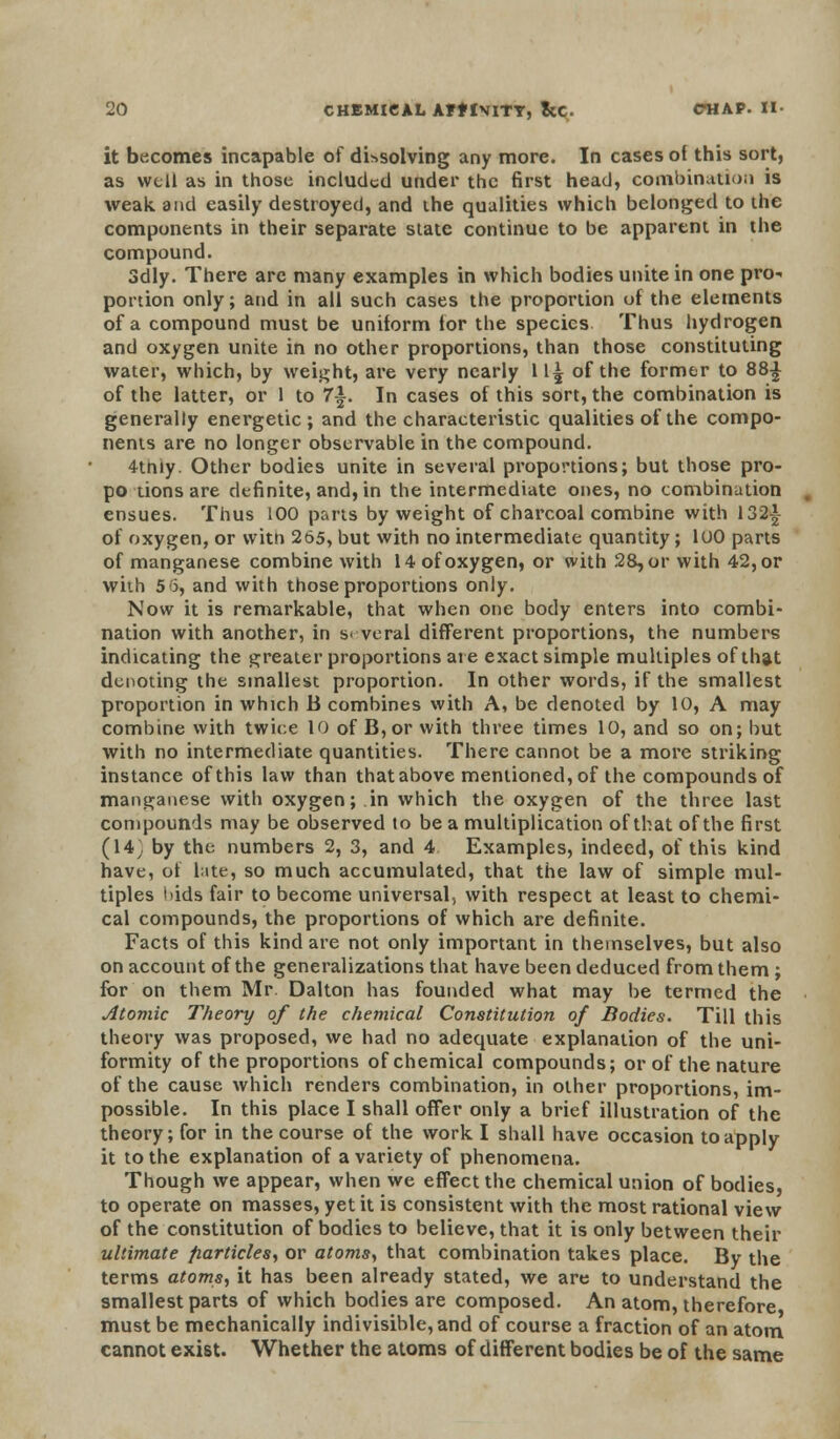 it becomes incapable of dissolving any more. In cases of this sort, as well as in those included under the first head, combination is weak and easily destroyed, and the qualities which belonged to the components in their separate state continue to be apparent in the compound. 3dly. There are many examples in which bodies unite in one pro- portion only; and in all such cases the proportion of the elements of a compound must be uniform for the species Thus hydrogen and oxygen unite in no other proportions, than those constituting water, which, by weight, are very nearly 11^ of the former to 88£ of the latter, or 1 to 7i. In cases of this sort, the combination is generally energetic; and the characteristic qualities of the compo- nents are no longer observable in the compound. 4tniy. Other bodies unite in several proportions; but those pro- po tions are definite, and, in the intermediate ones, no combination ensues. Thus 100 parts by weight of charcoal combine with 132-*- of oxygen, or with 265, but with no intermediate quantity; 100 parts of manganese combine with 14 of oxygen, or with 28, or with 42, or with 5 6, and with those proportions only. Now it is remarkable, that when one body enters into combi- nation with another, in several different proportions, the numbers indicating the greater proportions are exact simple multiples of that denoting the smallest proportion. In other words, if the smallest proportion in which B combines with A, be denoted by 10, A may combine with twice 10 of B,or with three times 10, and so on; but with no intermediate quantities. There cannot be a more striking instance of this law than that above mentioned, of the compounds of manganese with oxygen; in which the oxygen of the three last compounds may be observed to be a multiplication of that of the first (14; by the numbers 2, 3, and 4 Examples, indeed, of this kind have, of bite, so much accumulated, that the law of simple mul- tiples bids fair to become universal, with respect at least to chemi- cal compounds, the proportions of which are definite. Facts of this kind are not only important in themselves, but also on account of the generalizations that have been deduced from them ; for on them Mr. Dalton has founded what may be termed the Atomic Theory of the chemical Constitution of Bodies. Till this theory was proposed, we had no adequate explanation of the uni- formity of the proportions of chemical compounds; or of the nature of the cause which renders combination, in other proportions, im- possible. In this place I shall offer only a brief illustration of the theory; for in the course of the work I shall have occasion to apply it to the explanation of a variety of phenomena. Though we appear, when we effect the chemical union of bodies, to operate on masses, yet it is consistent with the most rational view of the constitution of bodies to believe, that it is only between their ultimate fiarticles, or atoms, that combination takes place. By the terms atoms, it has been already stated, we are to understand the smallest parts of which bodies are composed. An atom, therefore must be mechanically indivisible, and of course a fraction of an atom cannot exist. Whether the atoms of different bodies be of the same