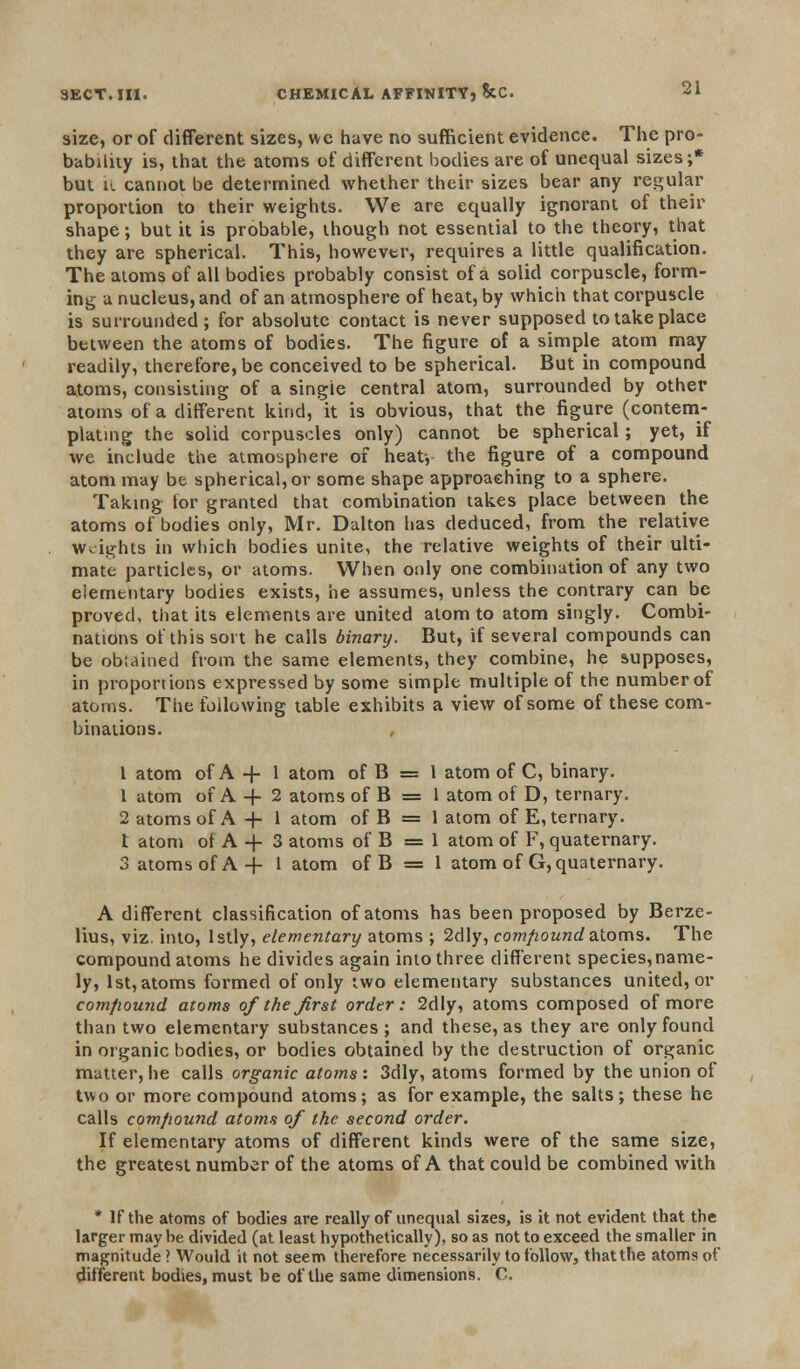 size, or of different sizes, we have no sufficient evidence. The pro- bability is, that the atoms of different bodies are of unequal sizes;* but k cannot be determined whether their sizes bear any regular proportion to their weights. We are equally ignorant of their shape; but it is probable, though not essential to the theory, that they are spherical. This, however, requires a little qualification. The atoms of all bodies probably consist of a solid corpuscle, form- ing a nucleus, and of an atmosphere of heat, by which that corpuscle is surrounded; for absolute contact is never supposed to take place between the atoms of bodies. The figure of a simple atom may readily, therefore, be conceived to be spherical. But in compound atoms, consisting of a singie central atom, surrounded by other atoms of a different kind, it is obvious, that the figure (contem- plating the solid corpuscles only) cannot be spherical; yet, if we include the atmosphere of heat-, the figure of a compound atom may be spherical, or some shape approaching to a sphere. Taking tor granted that combination takes place between the atoms of bodies only, Mr. Dalton has deduced, from the relative Weights in which bodies unite, the relative weights of their ulti- mate particles, or atoms. When only one combination of any two elementary bodies exists, he assumes, unless the contrary can be proved, that its elements are united atom to atom singly. Combi- nations of this sort he calls binary. But, if several compounds can be obtained from the same elements, they combine, he supposes, in proportions expressed by some simple multiple of the number of atoms. The following table exhibits a view of some of these com- binations. 1 atom of A -f 1 atom of B = 1 atom of C, binary. 1 atom of A -f 2 atoms of B = 1 atom of D, ternary. 2 atoms of A + 1 atom of B = 1 atom of E, ternary. t atom of A + 3 atoms of B =1 atom of F, quaternary. 3 atoms of A + 1 atom of B = 1 atom of G, quaternary. A different classification of atoms has been proposed by Berze- lius, viz. into, Istly, elementary atoms ; 2dly, compound atoms. The compound atoms he divides again into three different species,name- ly, 1st, atoms formed of only two elementary substances united, or compound atoms of the first order: 2dly, atoms composed of more than two elementary substances ; and these, as they are only found in organic bodies, or bodies obtained by the destruction of organic matter, he calls organic atoms: 3dly, atoms formed by the union of two or more compound atoms; as for example, the salts; these he calls compound atoms of the second order. If elementary atoms of different kinds were of the same size, the greatest number of the atoms of A that could be combined with * If the atoms of bodies are really of unequal sizes, is it not evident that the larger maybe divided (at least hypothetically), so as not to exceed the smaller in magnitude? Would it not seem therefore necessarily to follow, thatthe atoms of different bodies, must be of the same dimensions. C.
