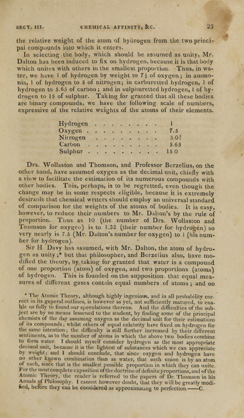 the relative weight of the atom of hydrogen from the two princi- pal compounds into which it enters. In selecting the body, which should be assumed as unity, Mr. Dalton has been induced to fix on hydrogen, because it is that body which unitf s with others in the smallest proportion. Thus, in wa- ter, we have I of hydrogen by weight to 7$ of oxygen; in ammo- nia, 1 of hydrogen to 5 of nitrogen; in carburetted hydrogen, 1 of hydrogen to 5.65 of carbon; and in sulphuretted hydrogen, 1 of hy- drogen to 15 of sulphur. Taking for granted that all these bodies are hinary compounds, we have the following scale of numbers, expressive of the relative weights of the atoms of their elements. Hydrogen 1 Oxygen 7.5 Nitrogen 5.0? Carbon 5.65 Sulphur 15 0 Drs. Wollaston and Thomson, and Professor Berzelius, on the other hand, have assumed oxygen as the decimal unit, chiefly with a view to facilitate the estimation of its numerous compounds with other bodies. This, perhaps, is to be regretted, even though the change may be in some respects eligible, because it is extremely desirable that chemical writers should employ an universal standard of comparison for the weights of the atoms of bodies. It is easy, however, to reduce their numbers to Mr. Dalton's by the rule of proportion. Thus as 10 (the number ot Drs. Wollaston and Thomson for oxygen) is to 1.32 (their number for hydrogen) so very nearly is 7.5 (Mr. Dalton's number for oxygen) to 1 (his num- ber for hydrogen). Sir H Davy has assumed, with Mr. Dalton, the atom of hydro- gen as unity ;* but that philosopher, and Berzelius also, have mo- dified the theory, by taking for granted that water is a compound of one proportion (atom) of oxygen, and two proportions (atoms) of hydrogen. This is founded on the. supposition, that equal mea- sures of different gases contain equal numbers of atoms ; and on * The Atomic Theory, although highly ingenious, and in all probability cor- rect in its general outlines, is however as yet, not sufficiently matured, to ena- ble us fully to found our speculations thereon. And the difficulties of the sub- ject are by no means lessened to the student, by finding some of the principal chemists of the day assuming oxygen as the decimal unit for their estimations of its compounds; whilst others of equal celebrity hive fixed on hydrogen for the same intention; the difficulty is still further increased by their different sentiments, as to the number of atoms in which the above two bodies combine to form water. I should myself consider hydrogen as the most appropriate decimal unit, because it is the lightest of substances which we can appreciate by weight; and I should conclude, that since oxygen and hydrogen have no other known combination than as water, that such union is by an atom of each, since that is the smallest possible proportion in which they can unite. For the most complete exposition of the doctrine of definite proportions, and of the Atomic Theory, the reader is referred to the papers of Dr. Thomson in his Annals of Philosophy. I cannot however doubt, that they will be greatly modi- fied, before they can be considered as approximaung to perfection. C.