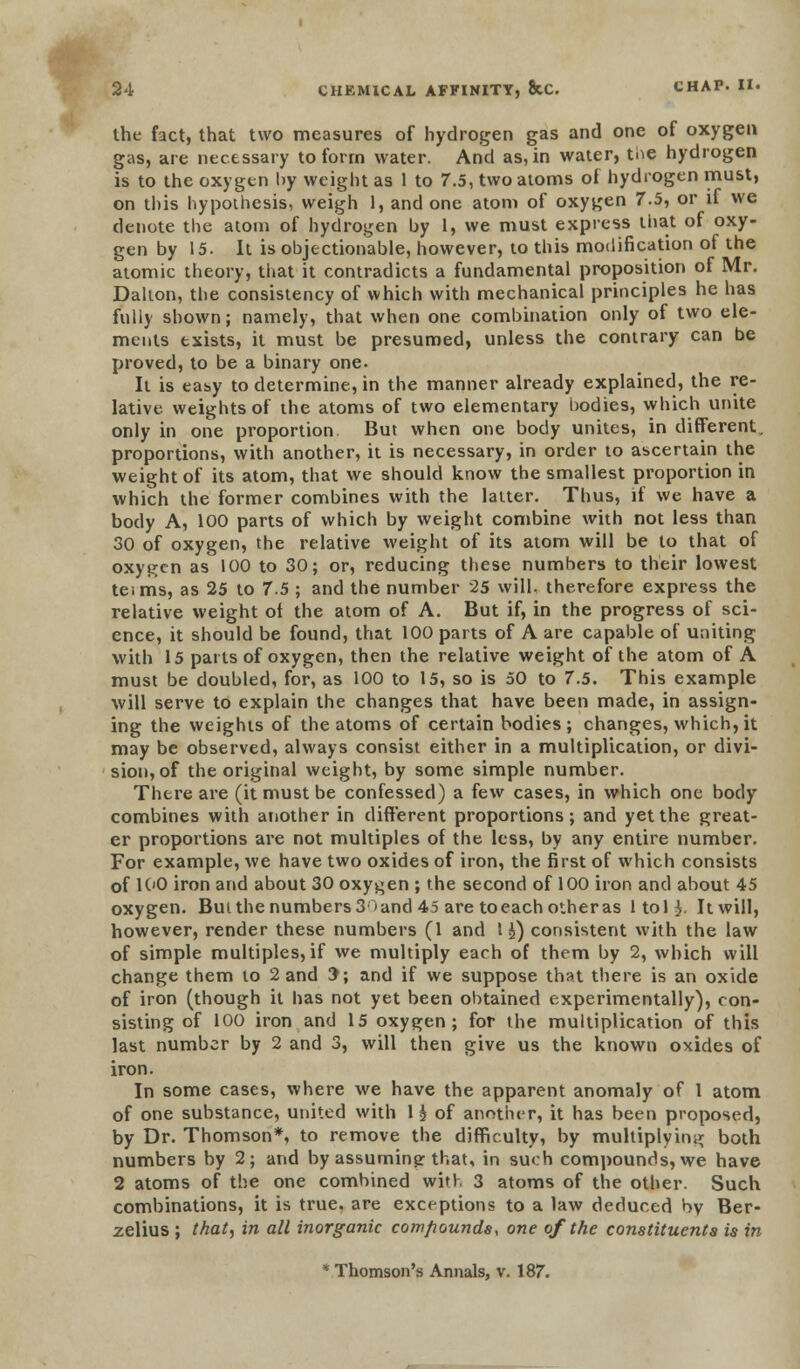the fact, that two measures of hydrogen gas and one of oxygen gas, are necessary to form water. And as, in water, tne hydrogen is to the oxygen by weight as 1 to 7.5, two atoms of hydrogen must, on this hypothesis, weigh 1, and one atom of oxygen 7.5, or if we denote the atom of hydrogen by 1, we must express that of oxy- gen by 15. It is objectionable, however, to this modification of the atomic theory, that it contradicts a fundamental proposition of Mr. Dalton, the consistency of which with mechanical principles he has fully shown; namely, that when one combination only of two ele- ments txists, it must be presumed, unless the contrary can be proved, to be a binary one. It is easy to determine, in the manner already explained, the re- lative weights of the atoms of two elementary bodies, which unite only in one proportion But when one body unites, in different, proportions, with another, it is necessary, in order to ascertain the weight of its atom, that we should know the smallest proportion in which the former combines with the latter. Thus, if we have a body A, 100 parts of which by weight combine with not less than 30 of oxygen, the relative weight of its atom will be to that of oxygen as 100 to 30; or, reducing these numbers to their lowest teims, as 25 to 7.5 ; and the number 25 will, therefore express the relative weight of the atom of A. But if, in the progress of sci- ence, it should be found, that 100 parts of A are capable of uniting with 15 parts of oxygen, then the relative weight of the atom of A must be doubled, for, as 100 to 15, so is 50 to 7.5. This example will serve to explain the changes that have been made, in assign- ing the weights of the atoms of certain bodies; changes, which, it may be observed, always consist either in a multiplication, or divi- sion, of the original weight, by some simple number. There are (it must be confessed) a few cases, in which one body combines with another in different proportions; and yet the great- er proportions are not multiples of the less, by any entire number. For example, we have two oxides of iron, the first of which consists of 100 iron and about 30 oxygen ; the second of 100 iron and about 45 oxygen. But the numbers 3r»and 45 are toeachotheras ltol§. It will, however, render these numbers (1 and \ $) consistent with the law of simple multiples, if we multiply each of them by 2, which will change them to 2 and 3; and if we suppose that there is an oxide of iron (though it has not yet been obtained experimentally), con- sisting of 100 iron and 15 oxygen; for the multiplication of this last number by 2 and 3, will then give us the known oxides of iron. In some cases, where we have the apparent anomaly of 1 atom of one substance, united with 1 $ of another, it has been proposed, by Dr. Thomson*, to remove the difficulty, by multiplying both numbers by 2; and by assuming: that, in such compounds, we have 2 atoms of the one combined witr. 3 atoms of the other. Such combinations, it is true, are exceptions to a law deduced by Ber- zelius ; (hat, in all inorganic compounds, one of the constituents is in * Thomson's Annals, v. 187.
