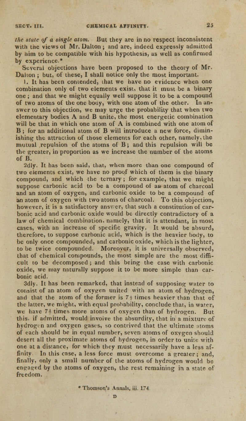 the state of a single atom. But they are in no respect inconsistent with the views ot Mr. Dalton ; and are, indeed expressly admitted by him to be compatible with his hypothesis, as well as confirmed by experience.* Several objections have been proposed to the theory of Mr. Dalion ; but, of these, I shall notice only the most important. 1. It has been contended, that we have no evidence when one combination only of two elements exist, that it must be a binary one; and that we might equally well suppose it to be a compound of two atoms of the one bouy, with one atom of the other. In an- swer to this objection, we may urge the probability that when two elementary bodies A and B unite, the most energetic combination will be that in which one atom of A is combined with one atom of B; for an additional atom of B will introduce a new force, dimin- ishing the attraction of those elements for each other, namely, the mutual repulsion of the atoms of B; and this repulsion will be the greater, in proportion as we increase the number of the atoms of B. 2dly. It has been said, that, when more than one compound of two elements exist, we have no proof which of them is the binary compound, and which the ternary; for example, that we might suppose carbonic acid to be a compound of an atom of charcoal and an atom of oxygen, and carbonic oxide to be a compound of an atom of oxygen with two atoms of charcoal. To this objection, however, it is a satisfactory answer, that such a constitution of car- bonic acid and carbonic oxide would be directly contradictory of a law of chemical combination, namely, that it is attendant, in most cases, with an increase of specific gravity. It would be absurd, therefore, to suppose carbonic acid, which is the heavier body, to be only once compounded, and carbonic oxide, which is the lighter, to be twice compounded. Moreover, it is universally observed, that of chemical compounds, the most simple are the most diffi- cult to be decomposed ; and this being the case with carbonic oxide, we may naturally suppose it to be more simple than car- bonic acid. 3dly. It has been remarked, that instead of supposing water to consist of an atom of oxygen united with an atom of hydrogen, and that the atom of the former is 7h times heavier than that of the latter, we might, with equal probability, conclude that, in water, we have 74 times more atoms of oxygen than of hydrogen. But this, if admitted, would involve the absurdity, that in a mixture of hydrogen and oxygen gases, so contrived that the ultimate atoms of each should be in equal number, seven atoms of oxvgen should desert all the proximate atoms of hydrogen, in order to unite with one at a distance, for which they must necessarily have a less af- finity In this case, a less force must overcome a greater; and, finally, only a small number of the atoms of hydrogen would be engaged by the atoms of oxygen, the rest remaining in a state of freedom. * Thomson's Annals, iii. 174 D