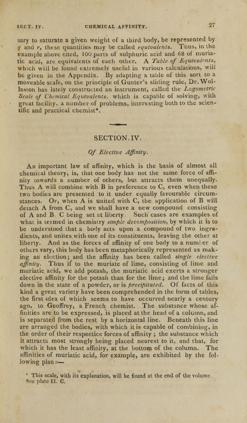 2r sary to saturate a given weight of a third body, be represented by q and r, these quantities may be called equivalents. Tnus, in the example above cited, 100 parts of sulphuric acid and 68 ot muria- tic acid, are equivalents of each other. A Table of Equivalents, which will be tound extremely useful in various calculations, will be given in the Appendix. By adapting a table of this sort to a moveable scare, on the principle ot Gunter's sliding rule, Dr. Wol- laaton has lately constructed an instrument, called the Logometric Scale of Chemical Equivalents, which is capable of solving, with great lacility, a number of problems, interesting both to the scien- tific and practical chemist*. SECTION. IV. Of Elective Affinity. An important law of affinity, which is the basis of almost all chemical theory, is, that one body has not the same force of affi- nity towards a number of others, but attracts them unequally. Thus A will combine with B in preference to C, even when these two bodies are presented to it under equally favourable circum- stances. Or, when A is united with C, the application of B will detach A from C, and we shall have a new compound consisting of A and B C being set at liberty. Such cases are examples of •what is termed in chemistry simple decomposition, by which it is to be understood that a body acts upon a compound of two ingre- dients, and unites with one of its constituents, leaving the other at liberty. And as the forces of affinity of one body to a numl er of others vary, this body has been metaphorically represented as mak- ing an election; and the affinity has been called single elective affinity. Thus if to the muriate of lime, consisting of lime and muriatic acid, we add potash, the muriatic acid exerts a stronger elective affinity for the potash than for the lime; and the lime falls down in the state of a powder, oris precipitated. Of facts of this kind a great variety have been comprehended in the form of tables, the first-idea of which seems to have occurred nearly a century ago, to Geoffrey, a French chemist. The substance whose af- finities are to be expressed, is placed at the head of a column, and is separated from the rest by a horizontal line. Beneath this line are arranged the bodies, with which it is capable of combining, in the order of their respectice forces of affinity ; the substance which it attracts most strongly being placed nearest to it, and that, for which it has the least affinity, at the bottom of the column. The affinities of muriatic acid, for example, are exhibited by the fol- lowing plan:— • This scale, with its explanation, will be found at the end of the volume. See plate 11. C.