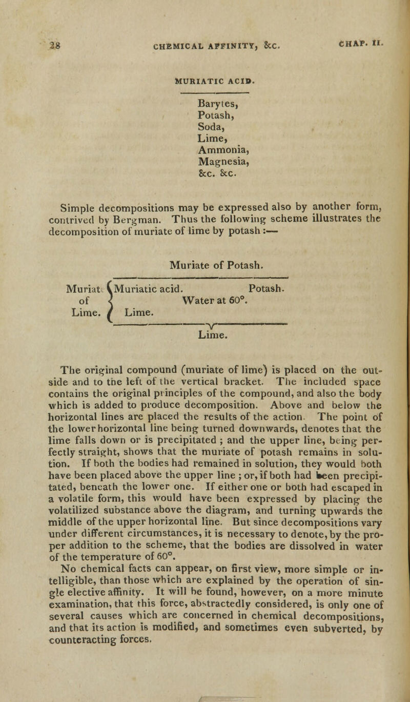 MURIATIC ACID. Barytes, Potash, Soda, Lime, Ammonia, Magnesia, &c. Sec Simple decompositions may be expressed also by another form, contrived by Bergman. Thus the following scheme illustrates the decomposition of muriate of lime by potash:— Muriate of Potash. Muriat AMuriaticacid. Potash, of < Water at 60°. Lime. / Lime. —v— Lime. The original compound (muriate of lime) is placed on the out- side and to the left of the vertical bracket. The included space contains the original principles of the compound, and also the body which is added to produce decomposition. Above and below the horizontal lines are placed the results of the action. The point of the lower horizontal line being turned downwards, denotes that the lime falls down or is precipitated ; and the upper line, being per- fectly straight, shows that the muriate of potash remains in solu- tion. If both the bodies had remained in solution, they would both have been placed above the upper line ; or, if both had been precipi- tated, beneath the lower one. If either one or both had escaped in a volatile form, this would have been expressed by placing the volatilized substance above the diagram, and turning upwards the middle of the upper horizontal line. But since decompositions vary under different circumstances, it is necessary to denote, by the pro- per addition to the scheme, that the bodies are dissolved in water of the temperature of 60°. No chemical facts can appear, on first view, more simple or in- telligible, than those which are explained by the operation of sin- gle elective affinity. It will be found, however, on a more minute examination, that this force, abstractedly considered, is only one of several causes which are concerned in chemical decompositions, and that its action 18 modified, and sometimes even subverted, by counteracting forces.
