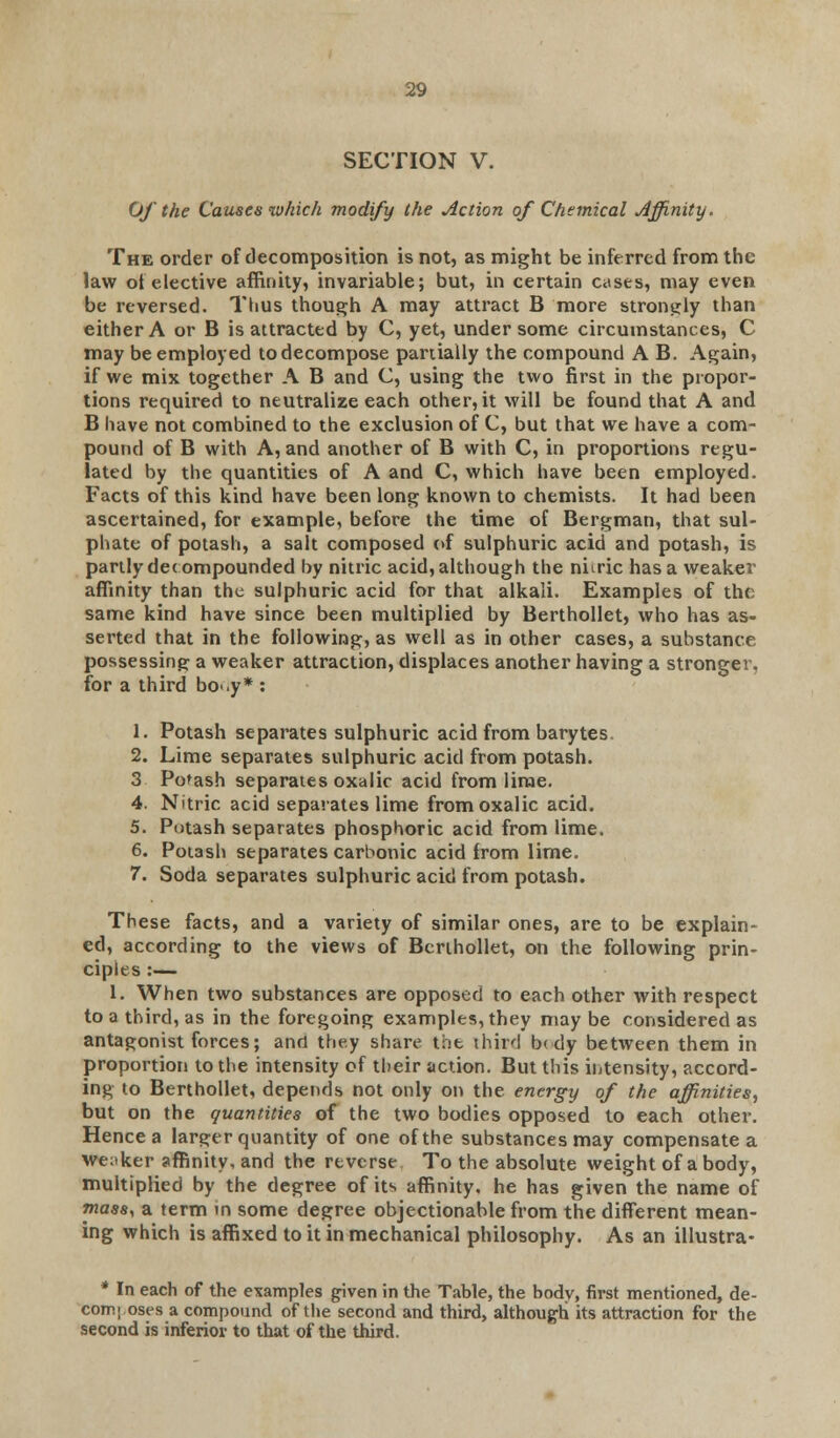 SECTION V. Of the Causes which modify the Action of Chemical Affinity. The order of decomposition is not, as might be inferred from the law ot elective affinity, invariable; but, in certain cases, may even be reversed. Thus though A may attract B more strongly than either A or B is attracted by C, yet, under some circumstances, C may be employed to decompose partially the compound A B. Again, if we mix together A B and C, using the two first in the propor- tions required to neutralize each other, it will be found that A and B have not combined to the exclusion of C, but that we have a com- pound of B with A, and another of B with C, in proportions regu- lated by the quantities of A and C, which have been employed. Facts of this kind have been long known to chemists. It had been ascertained, for example, before the time of Bergman, that sul- phate of potash, a salt composed of sulphuric acid and potash, is partly decompounded by nitric acid, although the niixic has a weaker affinity than the sulphuric acid for that alkali. Examples of the same kind have since been multiplied by Berthollet, who has as- serted that in the following, as well as in other cases, a substance possessing a weaker attraction, displaces another having a stronger, for a third bo*.y* : 1. Potash separates sulphuric acid from barytes 2. Lime separates sulphuric acid from potash. 3 Potash separates oxalic acid from lime. 4. Nitric acid separates lime from oxalic acid. 5. Potash separates phosphoric acid from lime. 6. Potash separates carbonic acid from lime. 7. Soda separates sulphuric acid from potash. These facts, and a variety of similar ones, are to be explain- ed, according to the views of Berthollet, on the following prin- ciples :— 1. When two substances are opposed to each other with respect to a third, as in the foregoing examples, they may be considered as antagonist forces; and they share the third b< dy between them in proportion to the intensity of their action. But this intensity, accord- ing to Berthollet, depends not only on the energy of the affinities, but on the quantities of the two bodies opposed to each other. Hence a larger quantity of one of the substances may compensate a weaker affinity, and the reverse To the absolute weight of a body, multiplied by the degree of its affinity, he has given the name of mass, a term in some degree objectionable from the different mean- ing which is affixed to it in mechanical philosophy. As an illustra- * In each of the examples given in the Table, the bodv, first mentioned, de- composes a compound of the second and third, although its attraction for the second is inferior to that of the third.