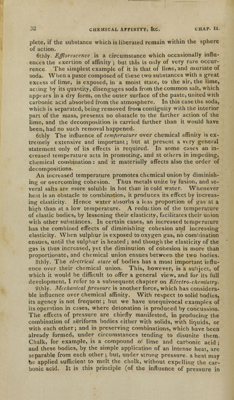 plete, if the substance which is liberated remain within the sphere of action. 6thly. Efflorescence is a circumstance which occasionally influ- ences the exertion of affinity ; but this is only of very rare occur- rence The simplest example of it is that of lime, and muriate of soda. When a paste composed of these two substances with a great excess of lime, is exposed, in a moist state, to the air, the lime, aciing by its quantity, disengages soda from the common salt, which apptars in a dry form, on the outer surface of the paste, united with carbonic acid absorbed from the atmosphere. In this case the soda, which is separated, being removed from contiguity with the interior part of the mass, presents no obstacle to the farther action of the lime, and the decomposition is carried farther than it would have been, had no such removal happened. 6thly The influence of temperature over chemical affinity is ex- tremely extensive and important; but at present a very general statement only of its effects is required. In some cases an in- creased temperature acts in promoting, and at others in impeding, chemical combination: and it materially affects also the order of decompositions. An increased temperature promotes chemical union by diminish- ing or overcoming cohesion. Thus metals unite by fusion, and se- veral salts are more soluble in hot than in cold water. Whenever heat is an obstacle to combination, it produces its effect by increas- ing elasticity. Hence water absorbs a less proportion of i*as at a high than at a low temperature. A reduction of the temperature of elastic bodies, by lessening their elasticity, facilitates their union with other substances. In certain cases, an increased temperature has the combined effects of diminishing cohesion and increasing elasticity. When sulphur is exposed to oxygen gas, no combination ensues, until the sulphur is heated ; and though the elasticity of the gas is thus increased, yet the diminution of cohesion is more than proportionate, and chemical union ensues between the two bodies. Sthly. The electrical state of bodies has a most important influ- ence over their chemical union. This, however, is a subject, of which it would be difficult to offer a general view, and for its full development, I refer to a subsequent chapter on Electro-chemistry. Qthly. Mechanical pressure is another force, which has considera- ble influence over chemical affinity. With respect to solid bodies, its agency is not frequent; but we have unequivocal examples of its operation in cases, where detonation is produced by concussion. The effects of pressure are chiefly manifested, in producing the combination of aeriform bodies either with solids, with liquids, or with each other; and in preserving combinations, which have been already formed, under circumstances tending to disunite them. Chalk, for example, is a compound of lime and carbonic acid ; and these bodies, by the simple application of an intense heat, are separable from each other ; but, under strong pressure, a heat may be applied sufficient to melt the chalk, without expelling the car- bonic acid. It is this principle (of the influence of pressure in