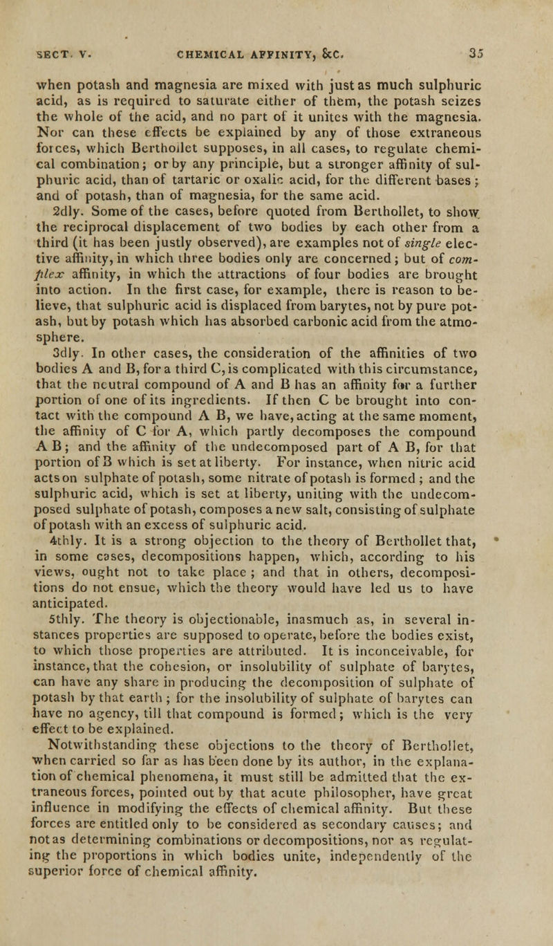 when potash and magnesia are mixed with just as much sulphuric acid, as is required to saturate either of them, the potash seizes the whole of the acid, and no part of it unites with the magnesia. Nor can these effects be explained by any of those extraneous forces, which Berthollet supposes, in all cases, to regulate chemi- cal combination; or by any principle, but a stronger affinity of sul- phuric acid, than of tartaric or oxalic acid, for the different bases; and of potash, than of magnesia, for the same acid. 2dly. Some of the cases, before quoted from Berthollet, to show. the reciprocal displacement of two bodies by each other from a third (it has been justly observed), are examples not of single elec- tive affinity, in which three bodies only are concerned; but of com - filex affinity, in which the attractions of four bodies are brought into action. In the first case, for example, there is reason to be- lieve, that sulphuric acid is displaced from barytes, not by pure pot- ash, but by potash which has absorbed carbonic acid from the atmo- sphere. 3dly. In other cases, the consideration of the affinities of two bodies A and B, for a third C,is complicated with this circumstance, that the neutral compound of A and B has an affinity for a further portion of one of its ingredients. If then C be brought into con- tact with the compound A B, we have, acting at the same moment, the affinity of C for A, which partly decomposes the compound A B; and the affinity of the undecomposed part of A B, for that portion of 3 which is set at liberty. For instance, when nitric acid actson sulphate of potash, some nitrate of potash is formed ; and the sulphuric acid, which is set at liberty, uniting with the undecom- posed sulphate of potash, composes anew salt, consisting of sulphate of potash with an excess of sulphuric acid. 4thly. It is a strong objection to the theory of Berthollet that, in some cases, decompositions happen, which, according to his views, ought not to take place ; and that in others, decomposi- tions do not ensue, which the theory would have led us to have anticipated. 5thly. The theory is objectionable, inasmuch as, in several in- stances properties are supposed to operate, before the bodies exist, to which those properties are attributed. It is inconceivable, for instance, that the cohesion, or insolubility of sulphate of barytes, can have any share in producing the decomposition of sulphate of potash by that earth ; for the insolubility of sulphate of barytes can have no agency, till that compound is formed; which is the very- effect to be explained. Notwithstanding these objections to the theory of Berthollet, when carried so far as has been done by its author, in the explana- tion of chemical phenomena, it must still be admitted that the ex- traneous forces, pointed out by that acute philosopher, have great influence in modifying the effects of chemical affinity. But these forces are entitled only to be considered as secondary causes; and not as determining combinations or decompositions, nor as regulat- ing the proportions in which bodies unite, independently of the superior force of chemical affinity.