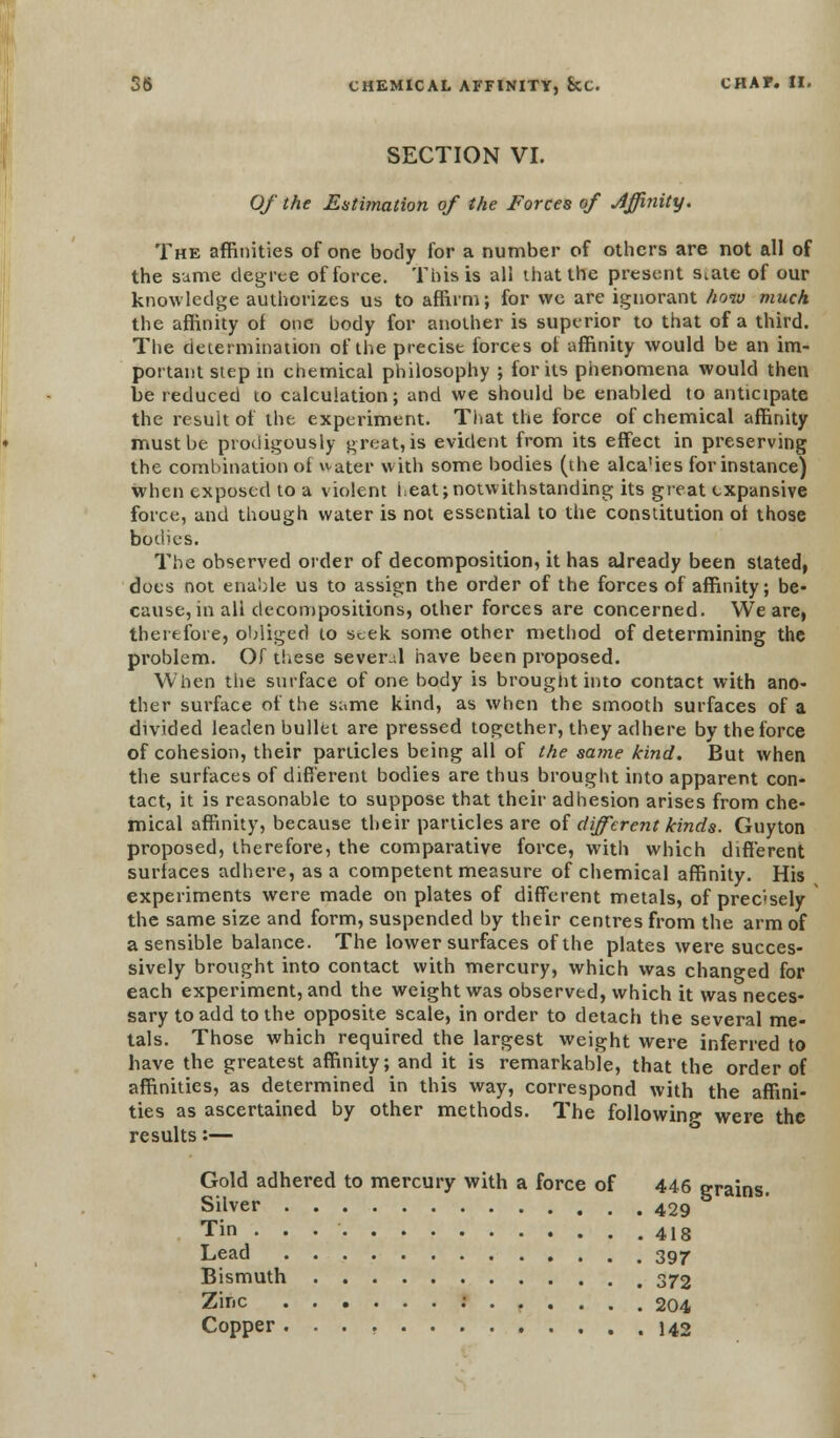 SECTION VI. Of the Estimation of the Forces of Affinity. The affinities of one body for a number of others are not all of the same degree of force. This is all that the present s^ate of our knowledge authorizes us to affirm; for we are ignorant how much the affinity of one body for another is superior to that of a third. The determination of the precise forces of affinity would be an im- portant step in chemical philosophy ; forks phenomena would then be reduced to calculation; and we should be enabled to anticipate the result of the experiment. That the force of chemical affinity must be protiigously great, is evident from its effect in preserving the combination of water with some bodies (the alca'ies for instance) when exposed to a violent i.eat; notwithstanding its great expansive force, and though water is not essential to the constitution ot those bodies. The observed order of decomposition, it has already been slated, does not enable us to assign the order of the forces of affinity; be- cause, in all decompositions, other forces are concerned. We are, therefore, obliged to seek some other method of determining the problem. Of these several have been proposed. When the surface of one body is brought into contact with ano- ther surface of the same kind, as when the smooth surfaces of a divided leaden bullet are pressed together, they adhere by the force of cohesion, their particles being all of the same kind. But when the surfaces of different bodies are thus brought into apparent con- tact, it is reasonable to suppose that their adhesion arises from che- mical affinity, because their particles are oi different kinds. Guyton proposed, therefore, the comparative force, with which different surfaces adhere, as a competent measure of chemical affinity. His experiments were made on plates of different metals, of precisely the same size and form, suspended by their centres from the arm of a sensible balance. The lower surfaces of the plates were succes- sively brought into contact with mercury, which was changed for each experiment, and the weight was observed, which it was neces- sary to add to the opposite scale, in order to detach the several me- tals. Those which required the largest weight were inferred to have the greatest affinity; and it is remarkable, that the order of affinities, as determined in this way, correspond with the affini- ties as ascertained by other methods. The following were the results:— Gold adhered to mercury with a force of 446 grains. Silver 429 Tin 418 Lead 397 Bismuth 372 Zinc : 204 Copper 142