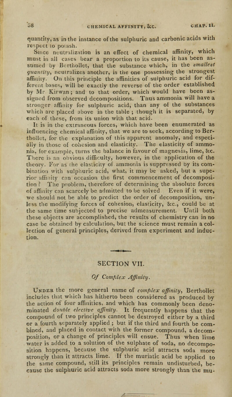 quantity, as in the instance of the sulphuric and carbonic acids with resptct to potash. Since neutralization is an effect of chemical affinity, which must in all cases bear a proportion to its cause, it has been as- sumed by Berthollet, that the substance which, in the smallest quantity, neutralizes another, is the one possessing the strongest affinity. On this principle the affinities of sulphuric acid for dif- ferent bases, will be exactly the reverse of the order established by Mr Kir wan ; and to that order, which would have been as- signed from observed decompositions. Thus ammonia will have a stronger affinity for sulphuric acid, than any of the substances •which arc placed above in the table ; though it is separated, by each of these, from its union with that acid. It is in the extraneous forces, which have been enumerated as influencing chemical affinity, that we are to seek, according to Ber- thoilet, for the explanation of this apparent anomaly, and especi- ally in those of cohesion and elasticity. The elasticity of ammo- nia, for example, turns the balance in favour of magnesia, lime, he. There is an obvious difficulty, however, in the application of the theory. For as the elasticity of ammonia is suppressed oy its com- bination with sulphuric acid, what, it may be asked, but a supe- rior affinity can occasion the first commencement of decomposi- tion ? The problem, therefore of determining the absolute forces of affinity can scarcely be admitted to be solved Even if it were, we should not be able to predict the order of decomposition, un- less the modifying forces of cohesion, elasticity, Sec, could be at the same time subjected to precise admeasurement. Until both these objects are accomplished, the results of chemistry can in no case be obtained by calculation, but the science must remain a col- lection of general principles, derived from experiment and induc- tion. SECTION VII. Of Comfilex Affinity. Under the more general name of comfilex affinity, Berthollet includes that which has hitherto been considered as produced by the action of four affinities, and which has commonly been deno- minated double elective affinity. It frequently happens that the compound of two principles cannot be destroyed either by a third or a fourth separately applied ; but if the third and fourth be com- bined, and placed in contact with the former compound, a decom- position, or a change of principles will ensue. Thus when lime water is added to a solution of the sulphate of soda, no decompo- sition happens, because the sulphuric acid attracts soda more strongly than it attracts lime. If the muriatic acid be applied to the same compound, still its principles remain undisturbed, be- cause the sulphuric acid attracts soda more strongly than the mu-