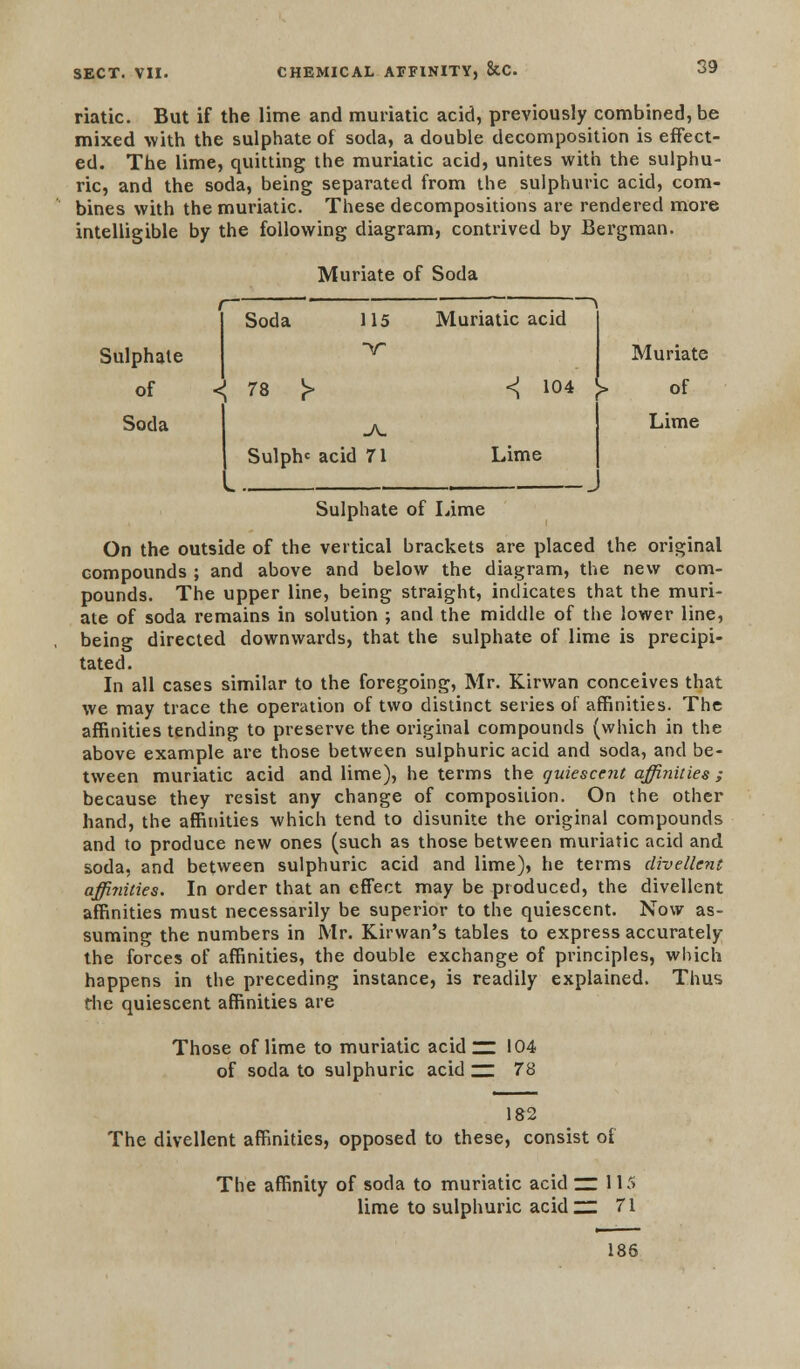 riatic. But if the lime and muriatic acid, previously combined, be mixed with the sulphate of soda, a double decomposition is effect- ed. The lime, quitting the muriatic acid, unites with the sulphu- ric, and the soda, being separated from the sulphuric acid, com- bines with the muriatic. These decompositions are rendered more intelligible by the following diagram, contrived by Bergman. Muriate of Soda Sulphate of Soda f Soda 115 Muriatic acid *V < 78 J> < 104 v> JV- Sulph* acid 71 Lime Muriate of Lime Sulphate of Lime On the outside of the vertical brackets are placed the original compounds ; and above and below the diagram, the new com- pounds. The upper line, being straight, indicates that the muri- ate of soda remains in solution ; and the middle of the lower line, being directed downwards, that the sulphate of lime is precipi- tated. In all cases similar to the foregoing, Mr. Kirwan conceives that we may trace the operation of two distinct series of affinities. The affinities tending to preserve the original compounds (which in the above example are those between sulphuric acid and soda, and be- tween muriatic acid and lime), he terms the quiescent affinities ; because they resist any change of composition. On the other hand, the affinities which tend to disunite the original compounds and to produce new ones (such as those between muriatic acid and soda, and between sulphuric acid and lime), he terms divettcnt affi?iities. In order that an effect may be produced, the divellent affinities must necessarily be superior to the quiescent. Now as- suming the numbers in Mr. Kirwan's tables to express accurately the forces of affinities, the double exchange of principles, which happens in the preceding instance, is readily explained. Thus the quiescent affinities are Those of lime to muriatic acid ~ 104 of soda to sulphuric acid ~ 78 182 The divellent affinities, opposed to these, consist of The affinity of soda to muriatic acid ZZ. 115 lime to sulphuric acidzz 71 186