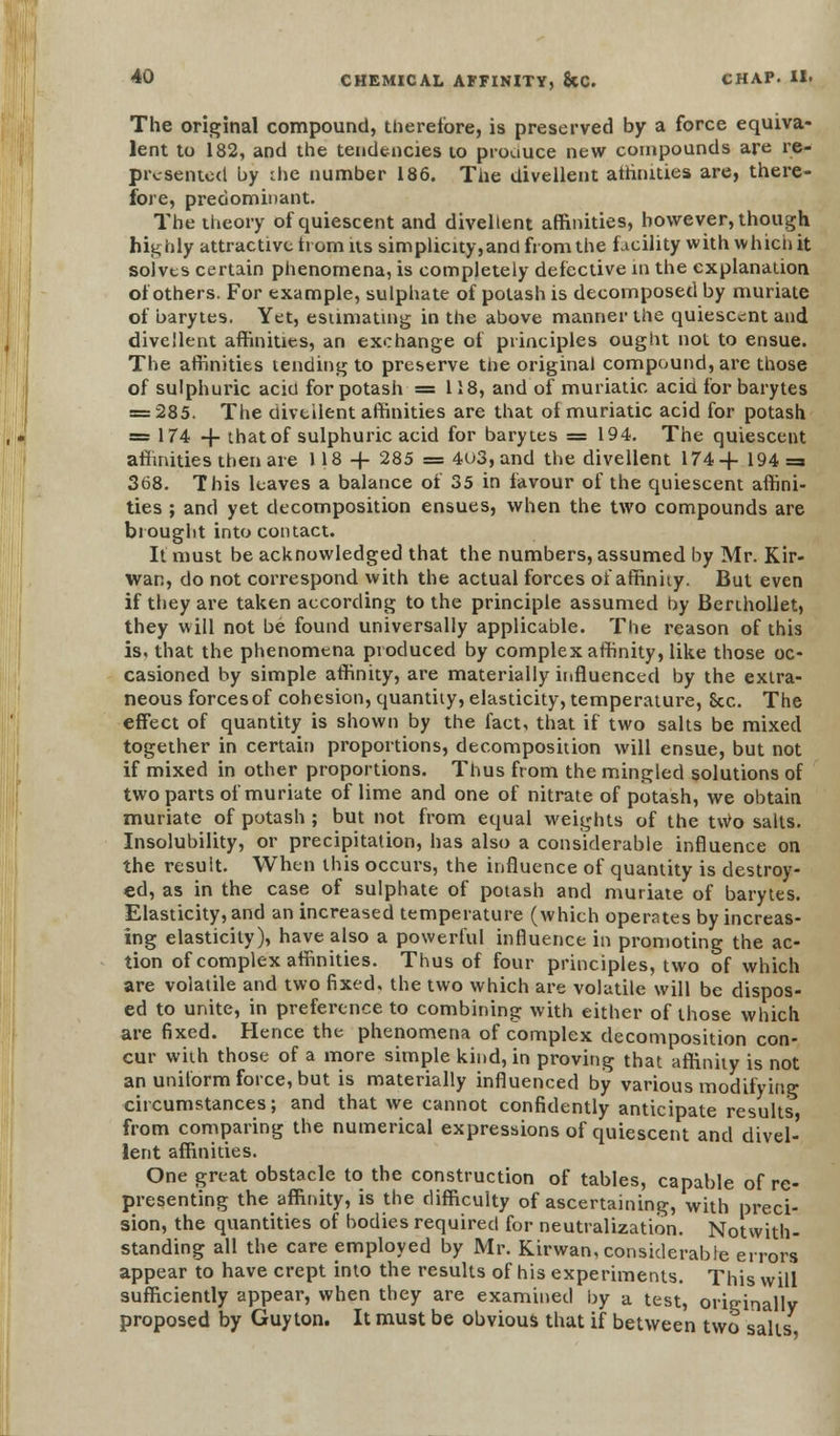 The original compound, therefore, is preserved by a force equiva- lent to 182, and the tendencies to produce new compounds are re- presented by the number 186. The divellent atfinities are, there- fore, predominant. The theory of quiescent and divellent affinities, however, though highly attractive ti om its simplicity,and from the facility with whicii it solves certain phenomena, is completely defective in the explanation of others. For example, sulphate of potash is decomposed by muriate of barytes. Yet, estimating in the above manner the quiescent and divellent affinities, an exchange of principles ought not to ensue. The affinities tending to preserve the original compound, are those of sulphuric aciu for potash = 118, and of muriatic acid for barytes = 285. The diveilent affinities are that of muriatic acid for potash = 174 + that of sulphuric acid for barytes = 194. The quiescent affinities then are 118 + 285 = 4u3,and the divellent 174+ 194=3 368. This leaves a balance of 35 in favour of the quiescent affini- ties ; and yet decomposition ensues, when the two compounds are brought into contact. It must be acknowledged that the numbers, assumed by Mr. Kir- wan, do not correspond with the actual forces of affinity. But even if they are taken according to the principle assumed by Berthollet, they will not be found universally applicable. The reason of this is, that the phenomena produced by complex affinity, like those oc- casioned by simple affinity, are materially influenced by the extra- neous forces of cohesion, quantity, elasticity, temperature, See. The effect of quantity is shown by the fact, that if two salts be mixed together in certain proportions, decomposition will ensue, but not if mixed in other proportions. Thus from the mingled solutions of two parts of muriate of lime and one of nitrate of potash, we obtain muriate of potash ; but not from equal weights of the two salts. Insolubility, or precipitation, has also a considerable influence on the result. When this occurs, the influence of quantity is destroy- ed, as in the case of sulphate of potash and muriate of barytes. Elasticity, and an increased temperature (which operates by increas- ing elasticity), have also a powerful influence in promoting the ac- tion of complex affinities. Thus of four principles, two of which are volatile and two fixed, the two which are volatile will be dispos- ed to unite, in preference to combining with either of those which are fixed. Hence the phenomena of complex decomposition con- cur with those of a more simple kind, in proving that affinity is not an uniform force, but is materially influenced by various modifying circumstances; and that we cannot confidently anticipate results, from comparing the numerical expressions of quiescent and divel- lent affinities. One great obstacle to the construction of tables, capable of re- presenting the affinity, is the difficulty of ascertaining, with preci- sion, the quantities of bodies required for neutralization. Notwith- standing all the care employed by Mr. Kirwan, considerable errors appear to have crept into the results of his experiments. This will sufficiently appear, when they are examined by a test, originally proposed by Guyton. It must be obvious that if between two salts