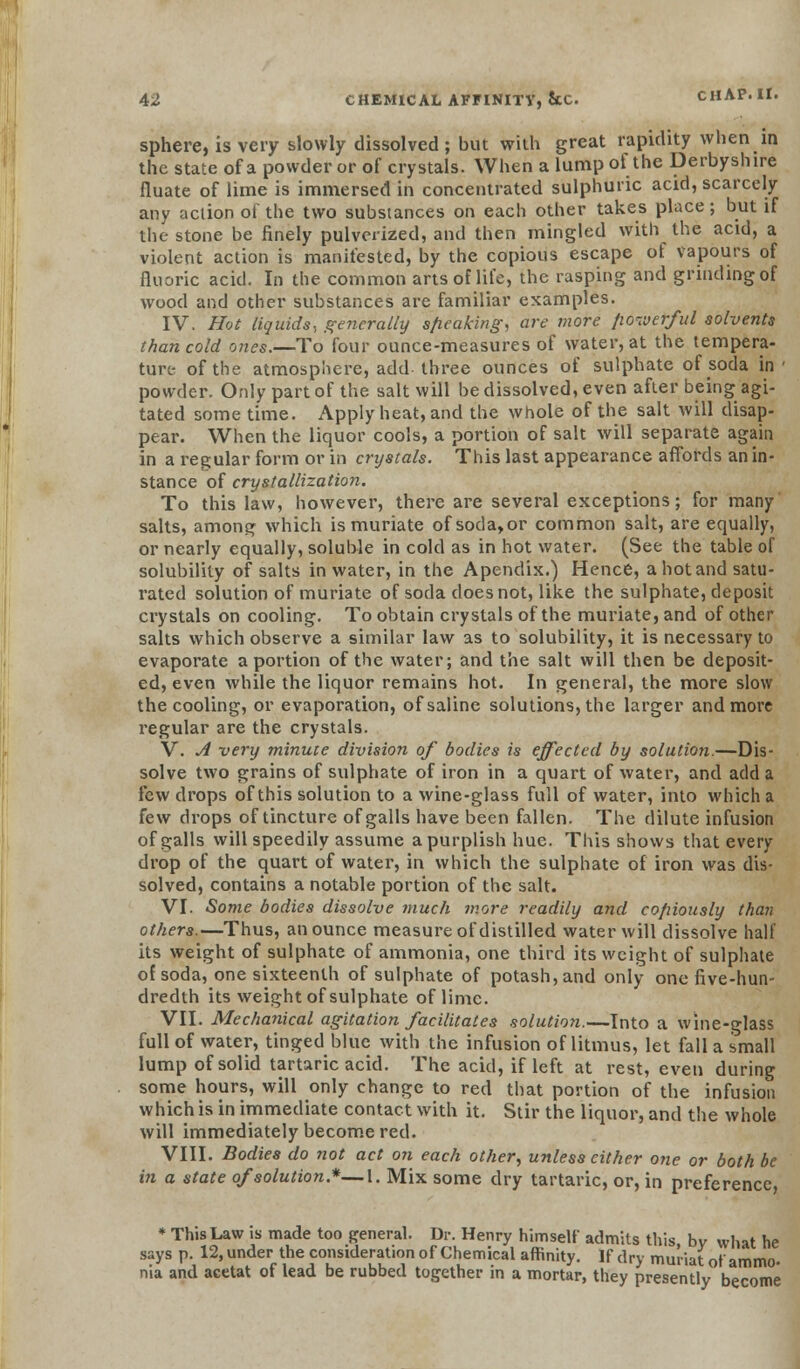 sphere, is very slowly dissolved ; but with great rapidity when in the state of a powder or of crystals. When a lump of the Derbyshire fluate of lime is immersed in concentrated sulphuric acid, scarcely any action of the two substances on each other takes place; but if the stone be finely pulverized, and then mingled with the acid, a violent action is manifested, by the copious escape of vapours of fluoric acid. In the common arts of life, the rasping and grinding of wood and other substances are familiar examples. IV. Hot liquids, generally s/ieaking, are more fioiverful solvents than cold ones.—To four ounce-measures of water, at the tempera- ture- of the atmosphere, add three ounces of sulphate of soda in' powder. Only part of the salt will be dissolved, even after being agi- tated some time. Apply heat, and the whole of the salt will disap- pear. When the liquor cools, a portion of salt will separate again in a regular form or in crystals. This last appearance affords an in- stance of crystallization. To this law, however, there are several exceptions; for many salts, among which is muriate ofsoda,or common salt, are equally, or nearly equally, soluble in cold as in hot water. (See the table of solubility of salts in water, in the Apendix.) Hence, a hot and satu- rated solution of muriate of soda does not, like the sulphate, deposit crystals on cooling. To obtain crystals of the muriate, and of other salts which observe a similar law as to solubility, it is necessary to evaporate a portion of the water; and the salt will then be deposit- ed, even while the liquor remains hot. In general, the more slow the cooling, or evaporation, of saline solutions, the larger and more regular are the crystals. V. A very minute division of bodies is effected by solution.—Dis- solve two grains of sulphate of iron in a quart of water, and add a few drops of this solution to a wine-glass full of water, into which a few drops of tincture of galls have been fallen. The dilute infusion of galls will speedily assume a purplish hue. This shows that every drop of the quart of water, in which the sulphate of iron was dis- solved, contains a notable portion of the salt. VI. Some bodies dissolve much more readily and copiously than others.—Thus, an ounce measure of distilled water will dissolve half its weight of sulphate of ammonia, one third its weight of sulphate of soda, one sixteenth of sulphate of potash, and only one five-hun- dredth its weight of sulphate of lime. VII. Mechanical agitation facilitates solution.—Into a wine-glass full of water, tinged blue with the infusion of litmus, let fall a small lump of solid tartaric acid. The acid, if left at rest, even during some hours, will only change to red that portion of the infusion which is in immediate contact with it. Stir the liquor, and the whole will immediately become red. VIII. Bodies do not act on each other, unless cither one or both be in a state of solution*—I. Mix some dry tartaric, or, in preference * This Law is made too general. ;vs n. 12, under the consideration -.' v, ' . ci j u lu i / v;~. '■ *• Kkli 'unatot ammo- nia and acetat ot lead be rubbed together in a mortar, they presently become is Law is made too general. Dr. Henry himself admits this, by what he i p 12, under the consideration of Chemical affinity. If dry muriat of ammo-